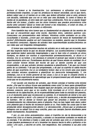 incluso el temor a la iluminación. Les animamos a afrontar ese temor
permaneciendo erguidos. Lo que les produzca la mayor ansiedad, sea lo que mere,
deben saber que es el karma en su vida, que deben afrontar cara a cara, primero
con desafío, sabiendo que eso no es más que una fachada. Es como el banco de
niebla de la parábola, al otro lado del cual hay celebración. Pero no se puede llegar
hasta ahí sin temor. ¿Cuáles son los otros temores que pueden presentarse esta
noche ante ustedes? Quizá se trate del temor a las relaciones, el estar en ellas, el
abandonarlas. Cada uno de ustedes es diferente.
     Pero también hay otro temor que es fundamental en algunas de las mentes de
los que se encuentran aquí esta noche. Queridos míos, sabemos quiénes son.
Conocemos sus pensamientos más íntimos. Mientras están sentados en su silla,
escuchando o leyendo, ¿creen que son alguna especie de masa de humanidad sin
rostro? ¡Difícilmente podría ser así! Conocemos su nombre, puesto que lo llevamos
en nuestros corazones. Algunos de ustedes han experimentado acontecimientos en
sus vidas que son tragedias inimaginables.
     El temor que experimentan muchos de ustedes no es más que un recuerdo, pues
ahí hay negrura hacia la que no desean dirigirse. Los acontecimientos o tragedias
que pudieran haber parecido inapropiados y que le han roto el corazón en otros
tiempos, no deben ser vueltos a experimentar permanentemente, se dicen a sí
mismos. Ese es su temor, y les atenaza el corazón el pensar que vayan a tener que
experimentarlo otra vez. Permítanme decirles de qué tienen miedo en realidad. En el
nivel celular tienen miedo del hecho de que se darán cuenta de que son
responsables, y de que ustedes mismos ayudaron a planificarlo. Y de que eso formó
parte de su contrato. Y de que fue programado, y de que su espíritu lo sabía mucho
antes de que ocurriera. Ese es su verdadero temor. Que se les revele una cosa negra
que ustedes mismos ayudaron a planificar les parecería inimaginable. Y, sin
embargo, esa es la visión general de las cosas y eso es lo que le situará frente a
frente con una experiencia de aprendizaje que le proporcionará paz allí donde antes
creía que no la encontraría nunca.
     Y así sucede con muchos de ustedes, que llevan consigo el karma esta misma
noche. ¿Por qué les ofrece Kryon una parábola como esta? Lo hace para ejemplificar
lo que es la responsabilidad. Han llegado aquí por designio, con un plan que ustedes
mismos conocen, pero que se les oculta. Está revelado en el 12:12. Ahora es el
momento de la capacitación, de la responsabilidad para toda la energía del planeta,
y es el momento para que reconozcan su camino. Es el momento de mirar a los ojos
de sus adversarios y decir: «¡Te conozco! Sé quién eres, y decido desengancharme de
tu karma». Ahí es donde se tienen que pasar las pruebas y donde se elevan
verdaderamente las vibraciones para el planeta. Pues no hay lugar más dulce sobre
este planeta que el hecho de reconocer quién se es. Pues todas las cosas que le han
producido dolor desaparecerán ahora y se desvanecerán. ¿Desea que se produzcan
milagros con su salud? Eso es muy sencillo, pues sus cuerpos fueron diseñados para
durar eternamente. Recuérdenlo.
     Y así, es con estos pensamientos como el Espíritu les da la bienvenida a la
Nueva Era. Esto es el nuevo Jerusalén, y ustedes se encuentran sentados en medio de
su energía. Y les decimos a todos y cada uno de ustedes que este es el momento en
el que pueden permanecer al sol y levantar los brazos hacia lo alto y gritarles a los
cielos: «¡Yo soy!», y decirlo en serio. Son magníficos. Nos sentamos a sus pies esta
    36
 