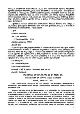 noche, en celebración de esta Nueva Era, de esta capacitación. Algunos de ustedes
dejarán este lugar alterados, pues habrá ansiedad en sus corazones. Saben que han
escuchado la verdad, y su cerebro deseará negarla. No tengan miedo de esto. Es,
simplemente, el Espíritu que les habla con amor. Esta noche, algunos de ustedes
habrán quedado curados y lo sabrán. Es una certidumbre, pues cada vez que un
grupo se sienta ante el Espíritu, eso es lo que se produce. Procuren alcanzarlo y
sepan que es suyo.
     Algunos de ustedes habrán sido simplemente amados durante este tiempo. Y
les pedimos que aspiren también a eso. Pues eso, queridos míos, es la esencia de
nuestra relación con ustedes. Y que así sea.
    Kryon
    Carta de un lector:
    The Kryon Writtings
    1155 Camino del Mar - # 422
    Del Mar, California 92014
    Querido Lee:
     El servicio que está proporcionando al transmitir los escritos de Kryon a otros
contribuirá mucho a elevar la vibración del planeta. Al leer los libros, cosa que hago
a últimas horas del día, tengo la sensación de mantener una conversación privada
con el espíritu. La información es tan personal que siento incluso la presencia
mientras sostengo el libro. No puedo explicarle ni a usted ni a ningún otro qué
significan esos libros para mí. No los leo, sino que los experimento.
    Con amor y luz.
    Pat Rowe Corrington -
    Awakening Publications
    Autor de «Vivir de nuevo, y de nuevo, y de nuevo»
    Danville, California
                   CONVERTIRSE EN UN HUMANO DE LA NUEVA ERA
                      Canalización en directo desde Kamuela
                                 Hawai, enero de 1995
     Esta canalización en directo ha sido editada con palabras y pensamientos
adicionales, para permitir Una mayor clarificación y una mejor comprensión de la
palabra escrita.
     Saludos, queridos míos. Soy Kryon del servicio magnético. No temas nunca que
yo no esté aquí cuando se me llama, socio mío. Cada vez que me encuentro con
ustedes es el tema recurrente del Kryon el hablarles a todos los que se han reunido
en esta sala de que el Kryon nunca habla a grupos de humanos, pues el Kryon
siempre se dirige a los corazones individuales de todos y cada uno de ustedes. Así
sucede esta noche, en la que el Kryon acude ante ustedes y dice: «Son tiernamente
queridos». Y es la intención del Kryon sentarse en esta noche ante ustedes y lavarles
los pies, pues son ustedes realmente los exaltados. Antes de decir más al respecto,
                                                                                    37
 