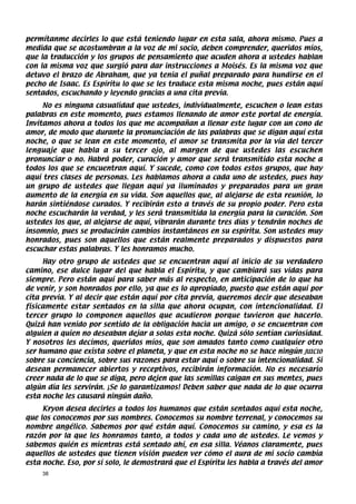 permítanme decirles lo que está teniendo lugar en esta sala, ahora mismo. Pues a
medida que se acostumbran a la voz de mi socio, deben comprender, queridos míos,
que la traducción y los grupos de pensamiento que acuden ahora a ustedes hablan
con la misma voz que surgió para dar instrucciones a Moisés. Es la misma voz que
detuvo el brazo de Abraham, que ya tenía el puñal preparado para hundirse en el
pecho de Isaac. Es Espíritu lo que se les traduce esta misma noche, pues están aquí
sentados, escuchando y leyendo gracias a una cita previa.
     No es ninguna casualidad que ustedes, individualmente, escuchen o lean estas
palabras en este momento, pues estamos llenando de amor este portal de energía.
Invitamos ahora a todos los que me acompañan a llenar este lugar con un cono de
amor, de modo que durante la pronunciación de las palabras que se digan aquí esta
noche, o que se lean en este momento, el amor se transmita por la vía del tercer
lenguaje que habla a su tercer ojo, al margen de que ustedes las escuchen
pronunciar o no. Habrá poder, curación y amor que será transmitido esta noche a
todos los que se encuentran aquí. Y sucede, como con todos estos grupos, que hay
aquí tres clases de personas. Les hablamos ahora a cada uno de ustedes, pues hay
un grupo de ustedes que llegan aquí ya iluminados y preparados para un gran
aumento de la energía en su vida. Son aquellos que, al alejarse de esta reunión, lo
harán sintiéndose curados. Y recibirán esto a través de su propio poder. Pero esta
noche escucharán la verdad, y les será transmitida la energía para la curación. Son
ustedes los que, al alejarse de aquí, vibrarán durante tres días y tendrán noches de
insomnio, pues se producirán cambios instantáneos en su espíritu. Son ustedes muy
honrados, pues son aquellos que están realmente preparados y dispuestos para
escuchar estas palabras. Y les honramos mucho.
     Hay otro grupo de ustedes que se encuentran aquí al inicio de su verdadero
camino, ese dulce lugar del que habla el Espíritu, y que cambiará sus vidas para
siempre. Pero están aquí para saber más al respecto, en anticipación de lo que ha
de venir, y son honrados por ello, ya que es lo apropiado, puesto que están aquí por
cita previa. Y al decir que están aquí por cita previa, queremos decir que deseaban
físicamente estar sentados en la silla que ahora ocupan, con intencionalidad. El
tercer grupo lo componen aquellos que acudieron porque tuvieron que hacerlo.
Quizá han venido por sentido de la obligación hacia un amigo, o se encuentran con
alguien a quien no deseaban dejar a solas esta noche. Quizá sólo sentían curiosidad.
Y nosotros les decimos, queridos míos, que son amados tanto como cualquier otro
ser humano que exista sobre el planeta, y que en esta noche no se hace ningún JUICIO
sobre su conciencia, sobre sus razones para estar aquí o sobre su intencionalidad. Si
desean permanecer abiertos y receptivos, recibirán información. No es necesario
creer nada de lo que se diga, pero dejen que las semillas caigan en sus mentes, pues
algún día les servirán. ¡Se lo garantizamos! Deben saber que nada de lo que ocurra
esta noche les causará ningún daño.
     Kryon desea decirles a todos los humanos que están sentados aquí esta noche,
que los conocemos por sus nombres. Conocemos su nombre terrenal, y conocemos su
nombre angélico. Sabemos por qué están aquí. Conocemos su camino, y esa es la
razón por la que les honramos tanto, a todos y cada uno de ustedes. Le vemos y
sabemos quién es mientras está sentado ahí, en esa silla. Véanos claramente, pues
aquellos de ustedes que tienen visión pueden ver cómo el aura de mi socio cambia
esta noche. Eso, por sí solo, le demostrará que el Espíritu les habla a través del amor
    38
 