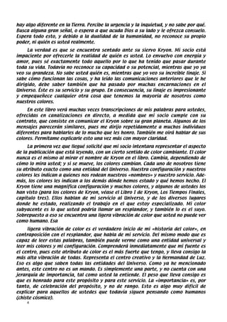 hay algo diferente en la Tierra. Percibe la urgencia y la inquietud, y no sabe por qué.
Busca alguna gran señal, o espera a que acuda Dios a su lado y le ofrezca consuelo.
Espera todo esto, y debido a la dualidad de la humanidad, no reconoce su propio
poder, ni quién es usted realmente.
     La verdad es que se encuentra sentado ante su siervo Kryon. Mi socio está
impaciente por ofrecerle la realidad de quién es usted. Lo envuelvo con energía y
amor, pues sé exactamente todo aquello por lo que ha tenido que pasar durante
toda su vida. Todavía no reconoce su capacidad o su potencial, mientras que yo ya
veo su grandeza. No sabe usted quién es, mientras que yo veo su increíble linaje. Si
sabe cómo funcionan las cosas, y ha leído las comunicaciones anteriores que le he
dirigido, debe saber también que ha pasado por muchas encarnaciones en el
Universo. Éste es su servicio y su grupo. En consecuencia, su linaje es impresionante
y empequeñece cualquier otra cosa que tenemos la mayoría de nosotros como
nuestros colores.
     En este libro verá muchas veces transcripciones de mis palabras para ustedes,
ofrecidas en canalizaciones en directo, a medida que mi socio cumple con su
contrato, que consiste en comunicar el Kryon sobre su gran planeta. Algunos de los
mensajes parecerán similares, pues me dirijo repetidamente a muchos individuos
diferentes para hablarles de lo mucho que les honro. También me oirá hablar de sus
colores. Permítame explicarle esto una vez más con mayor claridad.
     La primera vez que llegué solicité que mi socio intentara representar el aspecto
de la publicación que está leyendo, con un cierto sentido de color cambiante. El color
nunca es el mismo al mirar el nombre de Kryon en el libro. Cambia, dependiendo de
cómo lo mira usted; y si se mueve, los colores cambian. Cada uno de nosotros tiene
su atributo exacto como una entidad del Universo. Nuestra configuración y nuestros
colores les indican a quienes nos rodean nuestros «nombres» y nuestro servicio. Ade-
más, los colores les indican a los demás dónde hemos estado y qué hemos hecho. El
Kryon tiene una magnífica configuración y muchos colores, y algunos de ustedes los
han visto (para los colores de Kryon, véase el Libro I de Kryon, Los Tiempos Finales,
capítulo tres). Ellos hablan de mi servicio al Universo, y de los diversos lugares
donde he estado, realizando el trabajo en el que estoy especializado. Mi color
subyacente es lo que usted podría llamar un resplandor, y también lo es el suyo.
Sobrepuesto a eso se encuentra una ligera vibración de color que usted no puede ver
como humano. Esa
     ligera vibración de color es el verdadero inicio de mi «historia del color», en
contraposición con el resplandor, que habla de mi servicio. Del mismo modo que es
capaz de leer estas palabras, también puede verme como una entidad universal y
leer mis colores y mi configuración. Comprenderá inmediatamente que mi fuente es
el centro, pues este atributo de color es el más fuerte que tengo, y lleva consigo la
más alta vibración de todas. Representa el centro creativo y la Hermandad de Luz.
Eso es algo que saben todas las entidades del Universo. Como ya he mencionado
antes, este centro no es un mando. Es simplemente una parte, y no cuenta con una
jerarquía de importancia, tal como usted la entiende. El peso que lleva consigo es
que es honrado para este propósito y para este servicio. La «importancia» es, por
tanto, de celebración del propósito, y no de rango. Esto es algo muy difícil de
explicar para aquellos de ustedes que todavía siguen pensando como humanos
(chiste cósmico).
    4
 