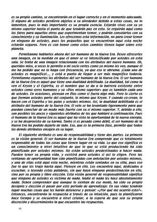 es su propio camino, se encontrarán en el lugar correcto y en el momento adecuado.
Si alguno de ustedes perdiera objetos a su alrededor debido a estas cosas, no lo
lamenten, pues lo más importante es su propia esencia. Estarán vivos con su yo
mismo superior hasta el punto de que tendrán paz en esto. Se erguirán aquí como
los faros para aquellos otros que experimentan temor, y podrán consolarlos con su
conocimiento y su iluminación. Les ofrecemos esta información, no para crear temor
en ninguno de ustedes, pues los pequeños que se encuentran aquí esta noche
estarán seguros. Pero es con honor como estos cambios tienen lugar sobre este
planeta.
     Permítanme hablarles ahora del ser humano de la Nueva Era. Deseo ofrecerles
una imagen, en la medida en que el amor se ve intensificado por ustedes en esta
sala. Se trata de una imagen relacionada con los atributos del nuevo humano. Oh,
queridos míos, a veces le permito a mi socio verles como yo mismo les veo, aunque él
me ha pedido que no lo haga con frecuencia, ya que eso le abruma. ¡Cada uno de
ustedes es magnífico!..., y está a punto de llegar a ser más magnífico todavía.
Permítanme exponerles los atributos del ser humano de la Nueva Era. El ser humano
de la Nueva Era es aquel que tiene una dualidad debilitada. La dualidad, tal como la
ven el Kryon y el Espíritu, es el nombre que se da a la barrera existente entre
ustedes como seres humanos y su «Dios mismo superior» que es también cada uno
de ustedes. En ocasiones, piensan en Dios como si fuera algo más. Pero lo cierto es
que forman ustedes parte del conjunto, lo mismo que Kryon. Y cuando co-crean, lo
hacen con el Espíritu y los guías y ustedes mismos. Así, la dualidad debilitada es el
atributo del humano de la Nueva Era. El velo se ha levantado ligeramente para que
puedan conectar de un modo más fuerte con su sí mismo superior. Y, debido a ello,
son posibles los pocos y siguientes atributos de los que hablaré a continuación. Pues
el humano de la Nueva Era es aquel que ha visto la oportunidad de la nueva energía,
y se ha desprovisto de su karma. Tanto si es pesado como débil, el ser humano de la
Nueva Era ha podido dejarlo de lado. Eso, que es la primera fase, permite que todos
los demás atributos encajen en su lugar.
     El siguiente atributo es uno de responsabilidad y tiene dos partes. La primera
es la visión general. El ser humano de la Nueva Era comprende que es totalmente
responsable de todas las cosas que tienen lugar en su vida. Lo que eso significa es
un conocimiento a nivel intuitivo de que lo que se está produciendo ha sido
planificado por ustedes mismos. No están ustedes predestinados a hacer nada.
Pueden tener su propia vida, y existirá para ustedes si así lo eligen. Pero las
ventanas de oportunidad han sido planificadas con antelación por ustedes mismos,
y una de ellas está aquí esta noche, mientras están sentados en su silla, pues eso
fue lo que les trajo hasta aquí. Piensen en ello. Los encuentra aquí, dedicados a
escuchar, o leyendo estas palabras, sin que haya ninguna predestinación en ello,
sino por su propia y libre elección. Esta visión general de responsabilidad significa
que ninguno de ustedes es víctima de nada. Nadie ni nada les hace absolutamente
nada. Deben comprender que aunque lo sientan de ese modo, ha sido su propio
designio y elección el pasar por este período de aprendizaje. En sus vidas tendrán
lugar muchas cosas que les harán detenerse y pensar: «¿Por qué me ocurrió esto?».
Entonces, encontrarán la respuesta a través de su intuición, pues la planificaron
hace tiempo y se encuentra a nivel celular, a la espera de que sea su propia
discreción y discernimiento la que encuentre las respuestas.

    40
 