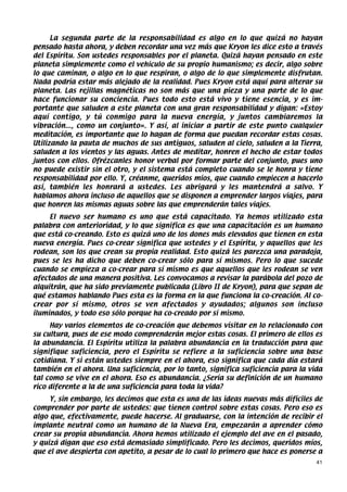 La segunda parte de la responsabilidad es algo en lo que quizá no hayan
pensado hasta ahora, y deben recordar una vez más que Kryon les dice esto a través
del Espíritu. Son ustedes responsables por el planeta. Quizá hayan pensado en este
planeta simplemente como el vehículo de su propio humanismo; es decir, algo sobre
lo que caminan, o algo en lo que respiran, o algo de lo que simplemente disfrutan.
Nada podría estar más alejado de la realidad. Pues Kryon está aquí para alterar su
planeta. Las rejillas magnéticas no son más que una pieza y una parte de lo que
hace funcionar su conciencia. Pues todo esto está vivo y tiene esencia, y es im-
portante que saluden a este planeta con una gran responsabilidad y digan: «Estoy
aquí contigo, y tú conmigo para la nueva energía, y juntos cambiaremos la
vibración..., como un conjunto». Y así, al iniciar a partir de este punto cualquier
meditación, es importante que lo hagan de forma que puedan recordar estas cosas.
Utilizando la pauta de muchos de sus antiguos, saluden al cielo, saluden a la Tierra,
saluden a los vientos y las aguas. Antes de meditar, honren el hecho de estar todos
juntos con ellos. Ofrézcanles honor verbal por formar parte del conjunto, pues uno
no puede existir sin el otro, y el sistema está completo cuando se le honra y tiene
responsabilidad por ello. Y, créanme, queridos míos, que cuando empiecen a hacerlo
así, también les honrará a ustedes. Les abrigará y les mantendrá a salvo. Y
hablamos ahora incluso de aquellos que se disponen a emprender largos viajes, para
que honren las mismas aguas sobre las que emprenderán tales viajes.
     El nuevo ser humano es uno que está capacitado. Ya hemos utilizado esta
palabra con anterioridad, y lo que significa es que una capacitación es un humano
que está co-creando. Esto es quizá uno de los dones más elevados que tienen en esta
nueva energía. Pues co-crear significa que ustedes y el Espíritu, y aquellos que les
rodean, son los que crean su propia realidad. Esto quizá les parezca una paradoja,
pues se les ha dicho que deben co-crear sólo para sí mismos. Pero lo que sucede
cuando se empieza a co-crear para sí mismo es que aquellos que les rodean se ven
afectados de una manera positiva. Les convocamos a revisar la parábola del pozo de
alquitrán, que ha sido previamente publicada (Libro II de Kryon), para que sepan de
qué estamos hablando Pues esta es la forma en la que funciona la co-creación. Al co-
crear por sí mismo, otros se ven afectados y ayudados; algunos son incluso
iluminados, y todo eso sólo porque ha co-creado por sí mismo.
     Hay varios elementos de co-creación que debemos visitar en lo relacionado con
su cultura, pues de ese modo comprenderán mejor estas cosas. El primero de ellos es
la abundancia. El Espíritu utiliza la palabra abundancia en la traducción para que
signifique suficiencia, pero el Espíritu se refiere a la suficiencia sobre una base
cotidiana. Y si están ustedes siempre en el ahora, eso significa que cada día estará
también en el ahora. Una suficiencia, por lo tanto, significa suficiencia para la vida
tal como se vive en el ahora. Eso es abundancia. ¿Sería su definición de un humano
rico diferente a la de una suficiencia para toda la vida?
     Y, sin embargo, les decimos que esta es una de las ideas nuevas más difíciles de
comprender por parte de ustedes: que tienen control sobre estas cosas. Pero eso es
algo que, efectivamente, puede hacerse. Al graduarse, con la intención de recibir el
implante neutral como un humano de la Nueva Era, empezarán a aprender cómo
crear su propia abundancia. Ahora hemos utilizado el ejemplo del ave en el pasado,
y quizá digan que eso está demasiado simplificado. Pero les decimos, queridos míos,
que el ave despierta con apetito, a pesar de lo cual lo primero que hace es ponerse a
                                                                                    41
 