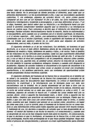 cantar. Sabe de su abundancia y sostenimiento, pues co-creará su alimento sobre
una base diaria. No le preocupa de dónde procede el alimento, pues sabe que se
alimenta diariamente y se ha acostumbrado a ello, y que sus necesidades quedarán
cubiertas. Y, sin embargo, algunos de ustedes dicen: «Sí, pero ¿cómo puede
comparar un ave con un ser humano? Al fin y al cabo, los seres humanos tienen
intelecto e inteligencia y tenderán a preocuparse, y son muy diferentes al ave». Y yo
le digo, humano, que quizá saber que su intelecto y su inteligencia hará eso por
usted le permita comprender también aquello que su intelecto y su inteligencia
hacen en contra suya. Pues volvemos a decirle que el intelecto sin intuición es su
enemigo. Pueden ustedes intelectualizarse hasta la muerte, hasta la enfermedad y
el desequilibrio, pero cuando eso se combina con el sí mismo espiritual, la intuición,
y el sí mismo superior... ¡Ah!, juntos, esa naturaleza intelectual y la inteligencia,
combinada con su sí mismo espiritual, serán el equilibrio del humano de la Nueva
Era. La tríada que aparece ahora no es sutil para que algunos de ustedes
comprendan, una vez más, el poder de los tres.
      El siguiente atributo es el de las relaciones. Ese atributo, no tenemos ni que
decírselo, es a veces el más difícil. Hablamos ahora de las relaciones de todo tipo.
Hablamos de madres e hijas, hablamos de padres e hijos, y de socios. Todo el ámbito
de las relaciones les fue ofrecido para pruebas. Cada vez que experimente dificultad
en este ámbito, se le invita a co-crear su propia forma de salir de ello. Y, al hacerlo
así, y eso se hace al nivel del compañero o de la compañera, observe cómo cambia.
Pero más que eso, querido mío, al cambiar usted, observe la reacción de su pareja.
En este ámbito le esperan verdaderos milagros siempre y cuando esté dispuesto a
aceptarlos. Algunos de ustedes todavía se encuentran a la espera de encontrar a la
pareja adecuada. Les decimos que estas cosas se pueden co-crear con resultados
maravillosos, y les pedimos paciencia, pues sus ventanas de oportunidad están
siendo preparadas incluso mientras esperan.
     El siguiente atributo del humano de la Nueva Era se encuentra en el ámbito de
la salud y la curación. El humano de la Nueva Era comprende el concepto de la
autocuración, pues ha descubierto algo importante. Es crítico el matrimonio del
intelecto, lo espiritual y la inteligencia con la biología (una vez más nos
encontramos con la tríada). No se puede deambular de un lado a otro con su
humanismo y su biología pensando que el Espíritu reside en la cabeza, mientras que
el resto de usted mismo no es más que carne (el público se echa a reír). Y, sin
embargo, algunos de ustedes lo hacen así. Y cuando las cosas andan mal con su
cuerpo, dicen: «Esto o aquello ha funcionado mal», o bien: «Esto o aquello me ha
hecho daño». Empiece por practicar un matrimonio con su biología. Pídale que les
hable y que sea una sola cosa con usted mismo y, cuando algo le irrite, o sienta
dolor, examine por qué. Empiece por pensar en su cuerpo como «nosotros» en lugar
de como una cosa, y eso le servirá, pues el humano de la Nueva Era los ve como uno.
Esto es una información crítica para todos aquellos que desean vivir mucho tiempo.
Y, hablando de eso, les decimos a aquellos de ustedes que se han desprendido de su
karma: «El motor del karma es de hecho la muerte y el renacimiento y, cuando uno
se desprende de eso ya no hay ninguna razón más para la muerte». En consecuencia,
lo que le decimos es que le invitamos, al humano de la Nueva Era, a vivir una vida
muy prolongada, mucho más prolongada de lo que haya podido imaginar. Haga más
lento el proceso de envejecimiento, y procure co-crear espiritualmente para eliminar

    42
 