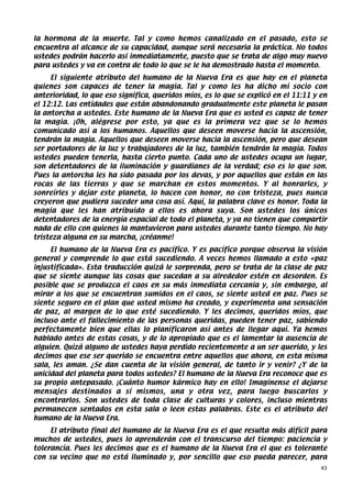 la hormona de la muerte. Tal y como hemos canalizado en el pasado, esto se
encuentra al alcance de su capacidad, aunque será necesaria la práctica. No todos
ustedes podrán hacerlo así inmediatamente, puesto que se trata de algo muy nuevo
para ustedes y va en contra de todo lo que se le ha demostrado hasta el momento.
     El siguiente atributo del humano de la Nueva Era es que hay en el planeta
quienes son capaces de tener la magia. Tal y como les ha dicho mi socio con
anterioridad, lo que eso significa, queridos míos, es lo que se explicó en el 11:11 y en
el 12:12. Las entidades que están abandonando gradualmente este planeta le pasan
la antorcha a ustedes. Este humano de la Nueva Era que es usted es capaz de tener
la magia. ¡Oh, alégrese por esto, ya que es la primera vez que se lo hemos
comunicado así a los humanos. Aquellos que deseen moverse hacia la ascensión,
tendrán la magia. Aquellos que deseen moverse hacia la ascensión, pero que desean
ser portadores de la luz y trabajadores de la luz, también tendrán la magia. Todos
ustedes pueden tenerla, hasta cierto punto. Cada uno de ustedes ocupa un lugar,
son detentadores de la iluminación y guardianes de la verdad; eso es lo que son.
Pues la antorcha les ha sido pasada por los devas, y por aquellos que están en las
rocas de las tierras y que se marchan en estos momentos. Y al honrarles, y
sonreírles y dejar este planeta, lo hacen con honor, no con tristeza, pues nunca
creyeron que pudiera suceder una cosa así. Aquí, la palabra clave es honor. Toda la
magia que les han atribuido a ellos es ahora suya. Son ustedes los únicos
detentadores de la energía espacial de todo el planeta, y ya no tienen que compartir
nada de ello con quienes la mantuvieron para ustedes durante tanto tiempo. No hay
tristeza alguna en su marcha, ¡créanme!
     El humano de la Nueva Era es pacífico. Y es pacífico porque observa la visión
general y comprende lo que está sucediendo. A veces hemos llamado a esto «paz
injustificada». Esta traducción quizá le sorprenda, pero se trata de la clase de paz
que se siente aunque las cosas que sucedan a su alrededor estén en desorden. Es
posible que se produzca el caos en su más inmediata cercanía y, sin embargo, al
mirar a los que se encuentran sumidos en el caos, se siente usted en paz. Pues se
siente seguro en el plan que usted mismo ha creado, y experimenta una sensación
de paz, al margen de lo que esté sucediendo. Y les decimos, queridos míos, que
incluso ante el fallecimiento de las personas queridas, pueden tener paz, sabiendo
perfectamente bien que ellas lo planificaron así antes de llegar aquí. Ya hemos
hablado antes de estas cosas, y de lo apropiado que es el lamentar la ausencia de
alguien. Quizá alguno de ustedes haya perdido recientemente a un ser querido, y les
decimos que ese ser querido se encuentra entre aquellos que ahora, en esta misma
sala, les aman. ¿Se dan cuenta de la visión general, de tanto ir y venir? ¿Y de la
unicidad del planeta para todos ustedes? El humano de la Nueva Era reconoce que es
su propio antepasado. ¡Cuánto humor kármico hay en ello! Imagínense el dejarse
mensajes destinados a sí mismos, una y otra vez, para luego buscarlos y
encontrarlos. Son ustedes de toda clase de culturas y colores, incluso mientras
permanecen sentados en esta sala o leen estas palabras. Este es el atributo del
humano de la Nueva Era.
     El atributo final del humano de la Nueva Era es el que resulta más difícil para
muchos de ustedes, pues lo aprenderán con el transcurso del tiempo: paciencia y
tolerancia. Pues les decimos que es el humano de la Nueva Era el que es tolerante
con su vecino que no está iluminado y, por sencillo que eso pueda parecer, para
                                                                                      43
 