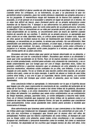 ustedes será difícil el darse cuenta de ello hasta que no lo perciban ante sí mismos.
Cuando otros les critiquen, es su tolerancia, su paz y su paciencia lo que les
permitirá volver a amarles, pues los verán entonces siguiendo sus propios procesos y
no les juzgarán. El maravilloso rasgo del humano de la Nueva Era cuando se ve
acusado, es el de pensar en el acusador y amarlo en lugar de pensar en sí mismo. No
es algo tan difícil de hacer, pues formará parte de su propia naturaleza como
humano de la Nueva Era. Y aunque a sus adversarios les parecerá difícil creerlo,
usted seguirá sin juzgarlos, pues los verá como parte de su propio proceso, tal como
lo planificó. Ellos se encuentran en su vida por acuerdo previo, pero una vez que se
haya desprendido de su karma, se encontrarán ante un muro de ladrillo cuando
traten de sacarlo de sus casillas. Y, dentro de su propio proceso, es apropiado que
ellos estén en su vida. Queridos míos, es crítico para ustedes el saber esto. Algunos
de ellos quizá no reciban nunca la clase de iluminación que tienen ustedes, y, sin
embargo, se encuentran en su camino, lo mismo que ustedes. No son diferentes. Han
planificado con antelación, junto con ustedes, el estar aquí, y tienen un camino y un
viaje propio que realizar. Así pues, criticarlos y juzgarlos sería como criticarse y
juzgarse a sí mismo. Juzgarlos sería como juzgarse a sí mismo, pues cada uno de
ellos forma parte de su plan colectivo.
     Deseamos decirles ahora algo que quizá ya hayan observado en su planeta, y
que tiene que ver con la «conciencia tribal». Deseamos que miren a su alrededor y
vean qué está sucediendo en la Tierra. Pues en la nueva energía y con los cambios
que se están produciendo, existirá para ustedes este elemento de conciencia; y no es
nada sorprendente que eso tenga que ver con el linaje. Queridos míos, todos los
grandes conflictos y guerras menores que se producen en este planeta en estos
precisos momentos, mientras están sentados en su silla, son tribales. A eso se ha
llegado en este punto. Ya no se trata de una nación contra otra nación, de un país
contra otro país, como en la vieja energía. A partir de ahora se trata de una tribu
contra otra tribu, y eso era lo que se esperaba. Hasta cierto punto, eso existirá
durante el resto del tiempo que estén sobre el planeta, pues no todos serán
iluminados.
     Esta conciencia tribal es apropiada. Es interesante ver lo que el Espíritu desea
que hagan con ello, pues representa la conciencia de las «semillas del principio de la
tribu de la Tierra». A medida que se unan a las otras tribus de la galaxia, deseamos
que sientan su linaje, y en estos momentos lo sienten como linajes individuales de
las tribus del planeta. Les pedimos que unan estos sentimientos en un sentimiento
de linaje humano, porque, queridos míos, se verán obligados a hacerlo más tarde.
Pues en el futuro tendrán que negociar con otras tribus de la galaxia como si se
tratara de una tribu humana del planeta Tierra. Así que les pedimos que consideren
este pensamiento. Estas cosas quedarán más claras para ustedes a medida que
transcurra el tiempo.
     Otra advertencia que tenemos para ustedes es que convocamos a los líderes de
las tribus para que traduzcan los lenguajes antiguos y los conviertan en uno solo. Y
con ello nos referimos a lenguajes que tienen por lo menos diez mil años de
antigüedad. Pedimos que los líderes espirituales de estas tribus, al margen de cual
sea su linaje sobre este planeta, unan todas estas enseñanzas y las comparen.
Busquen las similitudes y procuren honrarlas como la verdad, tal como se muestren
a sí mismas. No dependan de los escritos que tengan menos de diez mil años. Esto
    44
 