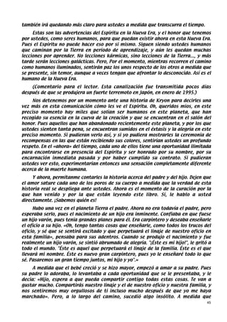 también irá quedando más claro para ustedes a medida que transcurra el tiempo.
     Estas son las advertencias del Espíritu en la Nueva Era, y el honor que tenemos
por ustedes, como seres humanos, para que puedan existir ahora en esta Nueva Era.
Pues el Espíritu no puede hacer eso por sí mismo. Siguen siendo ustedes humanos
que caminan por la Tierra en período de aprendizaje, y aún les quedan muchas
lecciones por aprender. No lecciones kármicas, sino lecciones de la Tierra..., y más
tarde serán lecciones galácticas. Pero, Por el momento, mientras recorren el camino
como humanos iluminados, sentirán paz los unos respecto de los otros a medida que
se presente, sin temor, aunque a veces tengan que afrontar lo desconocido. Así es el
humano de la Nueva Era.
    (Comentario para el lector. Esta canalización fue transmitida pocos días
después de que se produjera un fuerte terremoto en Japón, en enero de 1995.)
     Nos detenemos por un momento ante una historia de Kryon para decirles una
vez más en esta comunicación cómo les ve el Espíritu. Oh, queridos míos, en este
preciso momento hay miles que solían ser humanos en este planeta, que han
recogido su esencia en la cueva de la creación y que se encuentran en el salón del
honor. Pues aquellos que han abandonado recientemente este planeta, y por los que
ustedes sienten tanta pena, se encuentran sumidos en el éxtasis y la alegría en este
preciso momento. Si pudieran verlo así, y si yo pudiera mostrarles la ceremonia de
recompensas en las que están recibiendo sus colores, sentirían ustedes un profundo
respeto. En el «ahora» del tiempo, cada uno de ellos tiene una oportunidad ilimitada
para encontrarse en presencia del Espíritu y ser honrado por su nombre, por su
encarnación inmediata pasada y por haber cumplido su contrato. Si pudieran
ustedes ver esto, experimentarían entonces una sensación completamente diferente
acerca de la muerte humana.
     Y ahora, permítanme contarles la historia acerca del padre y del hijo. Dejen que
el amor sature cada uno de los poros de su cuerpo a medida que la verdad de esta
historia real se despliega ante ustedes. Ahora es el momento de la curación por la
que han venido y por la que están leyendo este libro. Sí, le hablo a usted
directamente. ¡Sabemos quién es!
     Hubo una vez en el planeta Tierra el padre. Ahora no era todavía el padre, pero
esperaba serlo, pues el nacimiento de un hijo era inminente. Confiaba en que fuese
un hijo varón, pues tenía grandes planes para él. Era carpintero y deseaba enseñarle
el oficio a su hijo. «Oh, tengo tantas cosas que enseñarle, como todos los trucos del
oficio, y sé que se sentirá excitado y que perpetuará el linaje de nuestro oficio en
esta familia», pensaba para sus adentros. Cuando se produjo el nacimiento y fue
realmente un hijo varón, se sintió abrumado de alegría. "¡Éste es mi hijo!", le gritó a
todo el mundo. "Éste es aquel que perpetuará el linaje de la familia. Éste es el que
llevará mi nombre. Éste es nuevo gran carpintero, pues yo le enseñaré todo lo que
sé. Pasaremos un gran tiempo juntos, mi hijo y yo".»
     A medida que el bebé creció y se hizo mayor, empezó a amar a su padre. Pues
su padre lo adoraba, lo levantaba a cada oportunidad que se le presentaba, y le
decía: «Hijo, espera a que pueda compartir contigo todas estas cosas. Te van a
gustar mucho. Compartirás nuestro linaje y el de nuestro oficio y nuestra familia, y
nos sentiremos muy orgullosos de ti incluso mucho después de que yo me haya
marchado». Pero, a lo largo del camino, sucedió algo insólito. A medida que
                                                                                     45
 