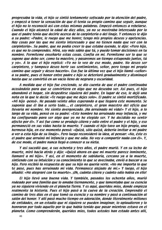progresaba la vida, el hijo se sintió lentamente sofocado por la atención del padre,
y empezó a tener la sensación de que él tenía su propio camino que seguir, aunque
el hijo no lo reconoció así con estas mismas palabras. Empezó entonces a rebelarse.
Cuando el hijo alcanzó la edad de diez años, ya no se mostraba interesado por lo
que el padre tenía que decirle acerca de la carpintería o del linaje. Y entonces le dijo
a su padre: «Padre, le ruego que me honre; tengo mis propios deseos y apetencias.
Hay cosas por las que me siento interesado y que no tienen nada que ver con la
carpintería». Su padre, que no podía creer lo que estaba oyendo, le dijo: «Pero hijo,
es que no lo comprendes. Mira, soy más sabio que tú, y puedo tomar decisiones en tu
nombre. Permíteme enseñarte estas cosas. Confía en mí. Permíteme ser lo que se
supone que debo ser, como tu maestro, y pasaremos un tiempo estupendo juntos, tú
y yo». A lo que el hijo replicó: «Yo no lo veo de ese modo, padre. No deseo ser
carpintero, y tampoco deseo herir sus sentimientos, señor, pero tengo mi propio
camino que seguir y deseo hacerlo». Esa fue la última vez que el hijo llamó «señor»
a su padre, pues el honor entre padre e hijo se deterioró gradualmente y disminuyó
hasta que se convirtió en un vacío lleno de negrura y oscuridad.
     A medida que el hijo fue creciendo, se dio cuenta de que el padre continuaba
acosándolo para que se convirtiera en algo que no deseaba ser. Así pues, el hijo
abandonó el hogar, sin despedirse siquiera del padre. En lugar de eso, le dejó una
nota en la que le decía: «Te ruego que me dejes solo». El padre se sintió mortificado.
«Mi hijo -pensó-. He pasado veinte años esperando a que llegara este momento. Se
suponía que él iba a serlo todo..., el carpintero, el gran maestro del oficio que
llevaría mi nombre. Me siento avergonzado. ¡Ha arruinado mi vida!» Y el hijo, a lo
largo de su vida, pensó en su padre: «Este hombre ha arruinado muy infancia, y me
ha configurado para ser algo que yo no he elegido ser. Y he decidido no sentir
afecto por él». Y así fue como se produjo cólera y odio entre el padre y el hijo, y eso
permaneció en sus vidas hasta la muerte. Y cuando el hijo tuvo un hijo propio, una
hermosa hija, en ese momento pensó: «Quizá, sólo quizá, debería invitar a mi padre
a ver a esta hija de su linaje». Pero luego reconsideró la idea, al pensar: «No, éste es
el padre que arruinó mi infancia y que me odia. No voy a compartir nada con él». Y,
de ese modo, el padre nunca llegó a conocer a su nieta.
      Y así sucedió que, a sus ochenta y tres años, el padre murió. Y en su lecho de
muerte, miró hacia atrás y dijo: «Quizá ahora en que mi muerte parece inminente,
llamaré a mi hijo». Y así, en el momento de sabiduría, cercano ya a la muerte,
sintiendo con su intuición y su conocimiento lo que se avecinaba, envió a buscar a su
hijo. Pero recibió la respuesta de que su hijo no quería verle. «No me importa lo que
te pase, pues has arruinado mi vida. Permanece alejado de mí.» Y luego, el hijo
añadió: «Me alegraré con tu muerte». ¡Oh, cuánta cólera y cuánto odio había en ello!
     El hijo llevó una buena vida. Y también, pasados los ochenta años, murió
rodeado por una familia que lo amaba tiernamente, y que lamentaba que su esencia
ya no siguiera viviendo en el planeta Tierra. Y es aquí, queridos míos, donde empieza
realmente la historia. Pues el hijo pasó a la cueva de la creación. Emprendió el
camino de tres días en el que tomó su esencia y su nombre y pasó a continuación al
salón del honor. Y allí pasó mucho tiempo en adoración, donde literalmente millones
de entidades, en un estadio que ni siquiera se pueden imaginar, lo aplaudieron y lo
honraron por todo aquello por lo que había tenido que pasar mientras estuvo en el
planeta. Como comprenderán, queridos míos, todos ustedes han estado antes allí,
     46
 
