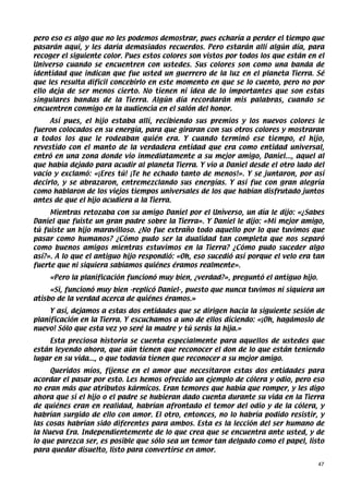 pero eso es algo que no les podemos demostrar, pues echaría a perder el tiempo que
pasarán aquí, y les daría demasiados recuerdos. Pero estarán allí algún día, para
recoger el siguiente color. Pues estos colores son vistos por todos los que están en el
Universo cuando se encuentren con ustedes. Sus colores son como una banda de
identidad que indican que fue usted un guerrero de la luz en el planeta Tierra. Sé
que les resulta difícil concebirlo en este momento en que se lo cuento, pero no por
ello deja de ser menos cierto. No tienen ni idea de lo importantes que son estas
singulares bandas de la Tierra. Algún día recordarán mis palabras, cuando se
encuentren conmigo en la audiencia en el salón del honor.
     Así pues, el hijo estaba allí, recibiendo sus premios y los nuevos colores le
fueron colocados en su energía, para que giraran con sus otros colores y mostraran
a todos los que le rodeaban quién era. Y cuando terminó ese tiempo, el hijo,
revestido con el manto de la verdadera entidad que era como entidad universal,
entró en una zona donde vio inmediatamente a su mejor amigo, Daniel..., aquel al
que había dejado para acudir al planeta Tierra. Y vio a Daniel desde el otro lado del
vacío y exclamó: «¡Eres tú! ¡Te he echado tanto de menos!». Y se juntaron, por así
decirlo, y se abrazaron, entremezclando sus energías. Y así fue con gran alegría
como hablaron de los viejos tiempos universales de los que habían disfrutado juntos
antes de que el hijo acudiera a la Tierra.
     Mientras retozaba con su amigo Daniel por el Universo, un día le dijo: «¿Sabes
Daniel que fuiste un gran padre sobre la Tierra». Y Daniel le dijo: «Mi mejor amigo,
tú fuiste un hijo maravilloso. ¿No fue extraño todo aquello por lo que tuvimos que
pasar como humanos? ¿Cómo pudo ser la dualidad tan completa que nos separó
como buenos amigos mientras estuvimos en la Tierra? ¿Cómo pudo suceder algo
así?». A lo que el antiguo hijo respondió: «Oh, eso sucedió así porque el velo era tan
fuerte que ni siquiera sabíamos quiénes éramos realmente».
    «Pero la planificación funcionó muy bien, ¿verdad?», preguntó el antiguo hijo.
     «Si, funcionó muy bien -replicó Daniel-, puesto que nunca tuvimos ni siquiera un
atisbo de la verdad acerca de quiénes éramos.»
     Y así, dejamos a estas dos entidades que se dirigen hacia la siguiente sesión de
planificación en la Tierra. Y escuchamos a uno de ellos diciendo: «¡Oh, hagámoslo de
nuevo! Sólo que esta vez yo seré la madre y tú serás la hija.»
    Esta preciosa historia se cuenta especialmente para aquellos de ustedes que
están leyendo ahora, que aún tienen que reconocer el don de lo que están teniendo
lugar en su vida..., o que todavía tienen que reconocer a su mejor amigo.
     Queridos míos, fíjense en el amor que necesitaron estas dos entidades para
acordar el pasar por esto. Les hemos ofrecido un ejemplo de cólera y odio, pero eso
no eran más que atributos kármicos. Eran temores que había que romper, y les digo
ahora que si el hijo o el padre se hubieran dado cuenta durante su vida en la Tierra
de quiénes eran en realidad, habrían afrontado el temor del odio y de la cólera, y
habrían surgido de ello con amor. El otro, entonces, no lo habría podido resistir, y
las cosas habrían sido diferentes para ambos. Esta es la lección del ser humano de
la Nueva Era. Independientemente de lo que crea que se encuentra ante usted, y de
lo que parezca ser, es posible que sólo sea un temor tan delgado como el papel, listo
para quedar disuelto, listo para convertirse en amor.

                                                                                     47
 
