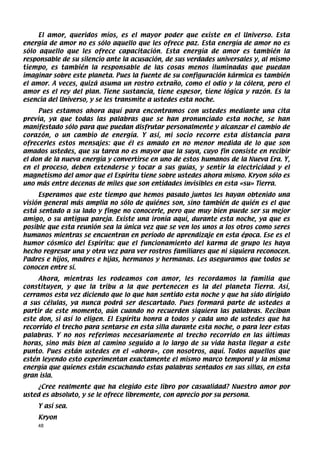 El amor, queridos míos, es el mayor poder que existe en el Universo. Esta
energía de amor no es sólo aquello que les ofrece paz. Esta energía de amor no es
sólo aquello que les ofrece capacitación. Esta energía de amor es también la
responsable de su silencio ante la acusación, de sus verdades universales y, al mismo
tiempo, es también la responsable de las cosas menos iluminadas que puedan
imaginar sobre este planeta. Pues la fuente de su configuración kármica es también
el amor. A veces, quizá asuma un rostro extraño, como el odio y la cólera, pero el
amor es el rey del plan. Tiene sustancia, tiene espesor, tiene lógica y razón. Es la
esencia del Universo, y se les transmite a ustedes esta noche.
     Pues estamos ahora aquí para encontramos con ustedes mediante una cita
previa, ya que todas las palabras que se han pronunciado esta noche, se han
manifestado sólo para que puedan disfrutar personalmente y alcanzar el cambio de
corazón, o un cambio de energía. Y así, mi socio recorre esta distancia para
ofrecerles estos mensajes: que él es amado en no menor medida de lo que son
amados ustedes, que su tarea no es mayor que la suya, cuyo fin consiste en recibir
el don de la nueva energía y convertirse en uno de estos humanos de la Nueva Era. Y,
en el proceso, deben extenderse y tocar a sus guías, y sentir la electricidad y el
magnetismo del amor que el Espíritu tiene sobre ustedes ahora mismo. Kryon sólo es
uno más entre decenas de miles que son entidades invisibles en esta «su» Tierra.
     Esperamos que este tiempo que hemos pasado juntos les hayan obtenido una
visión general más amplia no sólo de quiénes son, sino también de quién es el que
está sentado a su lado y finge no conocerle, pero que muy bien puede ser su mejor
amigo, o su antigua pareja. Existe una ironía aquí, durante esta noche, ya que es
posible que esta reunión sea la única vez que se ven los unos a los otros como seres
humanos mientras se encuentran en período de aprendizaje en esta época. Ese es el
humor cósmico del Espíritu: que el funcionamiento del karma de grupo les haya
hecho regresar una y otra vez para ver rostros familiares que ni siquiera reconocen.
Padres e hijos, madres e hijas, hermanos y hermanas. Les aseguramos que todos se
conocen entre sí.
     Ahora, mientras les rodeamos con amor, les recordamos la familia que
constituyen, y que la tribu a la que pertenecen es la del planeta Tierra. Así,
cerramos esta vez diciendo que lo que han sentido esta noche y que ha sido dirigido
a sus células, ya nunca podrá ser descartado. Pues formará parte de ustedes a
partir de este momento, aún cuando no recuerden siquiera las palabras. Reciban
este don, si así lo eligen. El Espíritu honra a todos y cada uno de ustedes que ha
recorrido el trecho para sentarse en esta silla durante esta noche, o para leer estas
palabras. Y no nos referimos necesariamente al trecho recorrido en las últimas
horas, sino más bien al camino seguido a lo largo de su vida hasta llegar a este
punto. Pues están ustedes en el «ahora», con nosotros, aquí. Todos aquellos que
estén leyendo esto experimentan exactamente el mismo marco temporal y la misma
energía que quienes están escuchando estas palabras sentados en sus sillas, en esta
gran isla.
    ¿Cree realmente que ha elegido este libro por casualidad? Nuestro amor por
usted es absoluto, y se le ofrece libremente, con aprecio por su persona.
    Y así sea.
    Kryon
    48
 