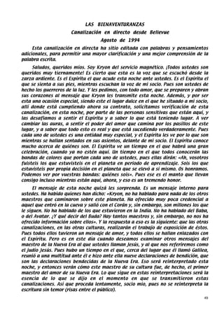 LAS   BIENAVENTURANZAS
                      Canalización en directo desde Bellevue
                                    Agosto de 1994
     Esta canalización en directa ha sitio editada con palabras y pensamientos
adicionales, para permitir una mayor clarificación y una mejor comprensión de la
palabra escrita.
     Saludos, queridos míos. Soy Kryon del servicio magnético. ¡Todos ustedes son
queridos muy tiernamente! Es cierto que esta es la voz que se escuchó desde la
zarza ardiente. Es el Espíritu el que acude esta noche ante ustedes. Es el Espíritu el
que se sienta a sus pies, mientras escuchan la voz de mi socio. Pues son ustedes de
hecho los guerreros de la luz. Y les pedimos, con todo amor, que se preparen y abran
sus corazones al mensaje que Kryon les transmite esta noche. Además, y por ser
esta una ocasión especial, siendo este el lugar dulce en el que he situado a mi socio,
allí donde está cumpliendo ahora su contrato, solicitamos verificación de esta
canalización, en esta noche, por parte de las personas sensitivas que están aquí, y
las desafiamos a sentir el Espíritu y a saber lo que está teniendo lugar. A ver
cambiar las auras, a sentir el poder del amor que camina por los pasillos de este
lugar, y a saber que todo esto es real y que está sucediendo verdaderamente. Pues
cada uno de ustedes es una entidad muy especial, y el Espíritu les ve por lo que son
mientras se hallan sentados en sus asientos, delante de mi socio. El Espíritu conoce
mucho acerca de quiénes son. El Espíritu ve un tiempo en el que habrá una gran
celebración, cuando ya no estén aquí. Un tiempo en el que todos conocerán las
bandas de colores que portan cada uno de ustedes, pues ellas dirán: «Ah, vosotros
fuisteis los que estuvisteis en el planeta en período de aprendizaje. Sois los que
estuvisteis por propia decisión en el planeta que se elevó a sí mismo. Os honramos.
Podemos ver por vuestras bandas: quiénes sois». Pues ese es el manto que llevan
consigo incluso mientras están aquí, ahora, y eso es un tremendo honor.
      El mensaje de esta noche quizá les sorprenda. Es un mensaje interno para
ustedes. Ha habido quienes han dicho: «Kryon, no ha hablado para nada de los otros
maestros que caminaron sobre este planeta. Ha ofrecido muy poca credencial a
aquel que entró en la cueva y salió con el Corán y, sin embargo, son millones los que
le siguen. No ha hablado de los que estuvieron en la India. No ha hablado del Baba,
o del Avatar. ¿Y qué decir del Buda? Hay tantos maestros y, sin embargo, no nos ha
ofrecido información sobre ellos». Y la respuesta a eso es la siguiente: que las otras
canalizaciones, en las otras culturas, realizarán el trabajo de exposición de éstos.
Pues todos ellos tuvieron un mensaje de amor, y todos ellos se hallan enlazados con
el Espíritu. Pero es en este día cuando deseamos examinar otros mensajes del
maestro de la Nueva Era al que ustedes llaman Jesús, y al que nos referiremos como
el judío Jesús. Pues hubo un tiempo en el que, cerca del lugar que él llamó Galilea,
reunió a una multitud ante él e hizo ante ella nueve declaraciones de bendición, que
son las declaraciones bendecidas de la Nueva Era. Eso será reinterpretado esta
noche, y entonces verán cómo este maestro de su cultura fue, de hecho, el primer
maestro del amor de su Nueva Era. Lo que sigue en estas reinterpretaciones será la
esencia de lo que se dijo en el momento en que se transmitieron estas
canalizaciones. Así que proceda lentamente, socio mío, pues no se reinterpreta la
escritura sin temor (risas entre el público).
                                                                                    49
 
