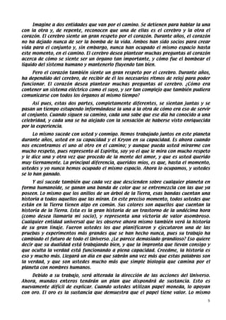Imagine a dos entidades que van por el camino. Se detienen para hablar la una
con la otra y, de repente, reconocen que una de ellas es el cerebro y la otra el
corazón. El cerebro siente un gran respeto por el corazón. Durante años, el corazón
no ha dejado nunca de ser la bomba de la vida. Ambos han sido socios para crear
vida para el conjunto y, sin embargo, nunca han ocupado el mismo espacio hasta
este momento, en el camino. El cerebro desea plantear muchas preguntas al corazón
acerca de cómo se siente ser un órgano tan importante, y cómo fue el bombear el
líquido del sistema humano y mantenerlo fluyendo tan bien.
    Pero el corazón también siente un gran respeto por el cerebro. Durante años,
ha dependido del cerebro, de recibir de él los necesarios ritmos de reloj para poder
funcionar. El corazón desea plantear muchas preguntas al cerebro. ¿Cómo era
contener un sistema eléctrico como el suyo, y ser tan complejo que también pudiera
comunicarse con todos los órganos al mismo tiempo?
     Así pues, estas dos partes, completamente diferentes, se sientan juntas y se
pasan un tiempo estupendo informándose la una a la otra de cómo era eso de servir
al conjunto. Cuando siguen su camino, cada una sabe que ese día ha conocido a una
celebridad, y cada una se ha alejado con la sensación de haberse visto enriquecida
por la experiencia.
      Lo mismo sucede con usted y conmigo. Hemos trabajado juntos en este planeta
durante años, usted en su capacidad y el Kryon en su capacidad. Es ahora cuando
nos encontramos el uno al otro en el camino; y aunque pueda usted mirarme con
mucho respeto, pues represento al Espíritu, soy yo el que le mira con mucho respeto
y le dice una y otra vez que procedo de la mente del amor, y que es usted querido
muy tiernamente. La principal diferencia, queridos míos, es que, hasta el momento,
ustedes y yo nunca hemos ocupado el mismo espacio. Ahora lo ocupamos, y ustedes
se lo han ganado.
     Y así sucede también que cada vez que descienden sobre cualquier planeta en
forma humanoide, se ganan una banda de color que se entremezcla con las que ya
poseen. Lo mismo que los anillos de un árbol de la Tierra, esas bandas cuentan una
historia a todos aquellos que las miran. En este preciso momento, todos ustedes que
están en la Tierra tienen algo en común. Sus colores son aquellos que cuentan la
historia de la Tierra. Esta es la gran historia de un trastorno de la undécima hora
(como desea llamarla mi socio), y representa una victoria de valor asombroso.
Cualquier entidad universal que les observe ahora mismo también verá la historia
de su gran linaje. Fueron ustedes los que planificaron y ejecutaron una de las
pruebas y experimentos más grandes que se han hecho nunca, pues su trabajo ha
cambiado el futuro de todo el Universo. ¿Le parece demasiado grandioso? Eso quiere
decir que su dualidad está trabajando bien, y que la impronta que llevan consigo y
que oculta la verdad está funcionando a plena capacidad. Creedme, la historia es
eso y mucho más. Llegará un día en que sabrán una vez más que estas palabras son
la verdad, y que son ustedes mucho más que simple biología que camina por el
planeta con nombres humanos.
    Debido a su trabajo, será alterada la dirección de las acciones del Universo.
Ahora, mundos enteros tendrán un plan que dispondrá de sustancia. Esto es
nuevamente difícil de explicar. Cuando ustedes utilizan papel moneda, lo apoyan
con oro. El oro es la sustancia que demuestra que el papel tiene valor. Lo mismo
                                                                                   5
 
