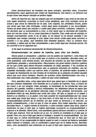 Estas declaraciones de bondad son para ustedes, queridos míos. Escuchen
atentamente, pues aparecen por orden de importancia. Son nueve y se ofrecen con
la que tiene una mayor energía en primer lugar.
      Antes de hacerlo así, hay un séquito que me acompaña y que está en las alas de
este lugar mientras escuchan (o leen) estas palabras, que está sentado cerca de
usted y que eleva la vibración de la sala. Este séquito, las entidades Kryon, junto
con otras que han sido invitadas, están aquí para responder a sus necesidades.
Tienen un gran amor por ustedes y están aquí para servirles. Gritamos «¡Honor!», y
les decimos que se acostumbren a esto, a este amor que se derrama del Espíritu,
pues así son las cosas. Así es como funciona el Espíritu. Pues cada uno de ustedes es
amado exactamente como el de al lado, ni en mayor ni en menor medida Y las
entidades que traigo conmigo a este lugar esta noche están aquí para servirles a
ustedes y a sus guías, que también han llamado ángeles. Pues se sienten muy
excitados, y saben que no hay casualidades y que están aquí por acuerdo previo. No
les serviría si no lo supieran así.
    1) He aquí la primera declaración de bienaventuranza.
    Bienaventurados los pobres de Espíritu, pues ellos son familia.
     Ahora quizá se pregunten: «¿Quiénes son los pobres de Espíritu?». Esta frase ha
sido malinterpretada y se ha creído que se refiere a los humildes. Queridos míos, en
esta asamblea, esta misma noche, son muchos de ustedes los que han tenido vidas
espirituales pasadas y encarnaciones. Observamos con gran humor cósmico cuántos
de los que están aquí ahora llevaron sandalias en vidas pasadas. Y los vestidos de
arpillera, y todas las encarnaciones que se pasaron hincados de rodillas, con las
espaldas inclinadas sobre sus narices ante el Espíritu. No podrían haber acudido a
un lugar de iluminación en este tiempo de la historia de su planeta sin haber pasado
antes por esos otros tiempos. Muchos de ustedes están familiarizados con esto, y
han analizado esas vidas pasadas y saben de qué estoy hablando.
      Pero, queridos míos, estoy aquí para decir que aquel que es humilde no es aquel
del que estamos hablando. Este humilde no es el pobre de Espíritu. Pues, a través de
los eones y de sus propias vidas pasadas, la humildad no ha producido más que
dolores de espalda, rodillas y narices inflamadas. No. Hablamos ahora de aquel que
fue ejemplificado en la parábola ofrecida sobre el hijo pródigo. Brevemente, esa
parábola trata de una familia que tenía dos hijos. Un hijo se quedó en el hogar y
honró a su familia y a su padre. Este hijo asumió la responsabilidad por las cosas
que sabía que tenía que hacer, y las hizo bien. El otro hijo no lo hizo así. No vio su
responsabilidad dentro de la familia, así que tomó su herencia y se marchó. La
gastó estúpidamente, e hizo lo que le vino en gana. Hizo todas aquellas cosas que
deseaba hacer. Y, según cuenta la historia, y como ustedes saben muy bien, llegó el
momento en que el hijo que se había marchado reconoció su responsabilidad y
regresó a la familia. Ahora bien, esta parábola (quizá piensen ustedes) se centra en
el hijo que regresó. Pero de hecho no es así. Se centra en realidad en el hijo que se
quedó. Pues ese era el hijo que hacía el trabajo y asumió la responsabilidad. Ese fue
el hijo que se sintió mortificado por la celebración que se hizo por el hijo que
regresó. Pues él no comprendía la lógica según la cual y a pesar de haberse quedado
para realizar el trabajo, sólo se celebraba a aquel que no lo había hecho. Queridos
míos, esto ejemplifica una situación en la que el hijo que regresa es precisamente
    50
 