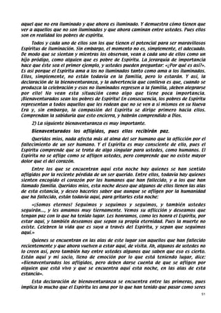 aquel que no era iluminado y que ahora es iluminado. Y demuestra cómo tienen que
ver a aquellos que no son iluminados y que ahora caminan entre ustedes. Pues ellos
son en realidad los pobres de espíritu.
     Todos y cada uno de ellos son los que tienen el potencial para ser maravillosos
Espíritus de iluminación. Sin embargo, el momento no es, simplemente, el adecuado.
De modo que se sientan y mientras los observan, vean a cada uno de ellos como un
hijo pródigo, como alguien que es pobre de Espíritu. La jerarquía de importancia
hace que éste sea el primer ejemplo, y ustedes pueden preguntar: «¿Por qué es así?».
Es así porque el Espíritu ama a los no iluminados tanto como ama a los iluminados.
Ellos, simplemente, no están todavía en la familia, pero lo estarán. Y así, la
declaración de la bienaventuranza, y la advertencia que conlleva es que, cuando se
produzca la celebración y esos no iluminados regresen a la familia, ¡deben alegrarse
por ello! No vean esta situación como algo que tiene poca importancia.
¡Bienaventurados sean los pobres de Espíritu! En consecuencia, los pobres de Espíritu
representan a todos aquellos que les rodean que no se ven a sí mismos en su Nueva
Era y, sin embargo, la compasión del Espíritu se dirige primero hacia ellos.
Comprendan la sabiduría que esto encierra, y habrán comprendido a Dios.
    2) La siguiente bienaventuranza es muy importante.
    Bienaventurados los afligidos, pues ellos recibirán paz.
     Queridos míos, nada afecta más al alma del ser humano que la aflicción por el
fallecimiento de un ser humano. Y el Espíritu es muy consciente de ello, pues el
Espíritu comprende que se trata de algo singular para ustedes, como humanos. El
Espíritu no se aflige como se afligen ustedes, pero comprende que no existe mayor
dolor que el del corazón.
     Entre los que se encuentran aquí esta noche hay quienes se han sentido
afligidos por la reciente pérdida de un ser querido. Entre ellos, todavía hay quienes
sienten encogido el corazón por los humanos que han fallecido, y a los que han
llamado familia. Queridos míos, esta noche deseo que algunos de ellos llenen las alas
de esta estancia, y deseo hacerles saber que aunque se afligen por la humanidad
que ha fallecido, están todavía aquí, para gritarles esta noche:
     «¡Somos eternos! Seguimos y seguimos y seguimos, y también ustedes
seguirán..., y les amamos muy tiernamente. Vemos su aflicción y deseamos que
tengan paz con lo que ha tenido lugar. Les honramos, como les honra el Espíritu, por
estar aquí, y también deseamos que sepan su propia eternidad. Pues la muerte no
existe. Celebren la vida que es suya a través del Espíritu, y sepan que seguimos
aquí.»
     Quienes se encuentran en las alas de este lugar son aquellos que han fallecido
recientemente y que ahora vuelven a estar aquí, de visita. Ah, algunos de ustedes no
lo creen así, pero también hay entre ustedes algunos que saben que eso es cierto.
Están aquí y mi socio, lleno de emoción por lo que está teniendo lugar, dice:
«Bienaventurados los afligidos, pero deben darse cuenta de que se afligen por
alguien que está vivo y que se encuentra aquí esta noche, en las alas de esta
estancia».
     Esta declaración de bienaventuranza se encuentra entre las primeras, pues
implica lo mucho que el Espíritu les ama por lo que han tenido que pasar como seres
                                                                                   51
 