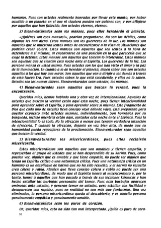 humanos. Pues son ustedes realmente honrados por llevar este manto, por haber
acudido a un planeta en el que ni siquiera pueden ver quiénes son, y por afligirse
por aquellos que han fallecido. Son ustedes eternos, eternos.
    3) Bienaventurados sean los mansos, pues ellos heredarán el planeta.
     «¿Quiénes son esos mansos?», podrían preguntarse. No son los débiles, como
algunos les han dicho. Estos mansos son los guerreros de la luz. Los mansos son
aquellos que se muestran lentos antes de encolerizarse a la vista de situaciones que
podrían crear cólera. Estos mansos son aquellos que son lentos a la hora de
defenderse a sí mismos, al encontrarse en una posición en la que parecería que se
exige la defensa. Estos mansos son aquellos que toleran lo intolerable. Estos mansos
son aquellos que se sientan esta noche ante el Espíritu. Los guerreros de la luz. Esa
persona mansa es usted mismo. Pues ustedes son los que han visto el amor y la paz
de la iluminación. En cuanto a lo de heredar el planeta, deben saber que son ustedes
aquellos a los que hay que mirar. Son aquellos que van a dirigir a los demás a través
de esta Nueva Era. Pues ustedes saben lo que está sucediendo, y ellos no lo saben.
Ustedes son los nuevos líderes. Bienaventurados sean ustedes, los mansos.
    4) Bienaventurados      sean    aquellos   que   buscan   la   verdad,    pues   la
encontrarán.
     Queridos míos, hemos hablado una y otra vez de intencionalidad. Aquellos de
ustedes que buscan la verdad están aquí esta noche, pues tienen intencionalidad
para aprender sobre el Espíritu, y para aprender sobre sí mismos. Este fragmento de
Dios que cada uno de ustedes lleva consigo vaya adonde vaya, está preparado para
quedar expuesto ante ustedes mismos, individualmente. Son honrados por su
búsqueda, incluso mientras están aquí, sentados esta noche ante el Espíritu. Pues la
intencionalidad lo es todo. No la ofrezcan a menos que tengan verdadera intención
de ofrecerla. Y cuando la ofrezcan, díganlo en voz bien alta, de modo que su
humanidad pueda regocijarse de la proclamación. Bienaventurados sean aquellos
que buscan la verdad.
    5) Bienaventurados        los    misericordiosos,     pues     ellos     recibirán
misericordia.
     Estos misericordiosos son aquellos que son amables y tienen empatía, y
representan al grupo de ustedes que se han desprendido de su karma. Pues, como
pueden ver, alguien que es amable y que tiene empatía, no puede ser alguien que
tenga un Espíritu crítico o una naturaleza crítica. Pues una naturaleza crítica en un
humano es un despliegue de karma que no ha sido resuelto, y el karma no resuelto
crea cólera y rabia. Alguien que lleva consigo cólera y rabia no puede ser una
persona misericordiosa, de modo que el Espíritu honra al misericordioso y, por lo
tanto, honra a aquellos que han pasado a través de sus lecciones kármicas y han
hecho estallar las burbujas personales del temor. Pues esas burbujas aparecen
ominosas ante ustedes, y generan temor en ustedes, pero estallan con facilidad y
desaparecen con rapidez, pues en realidad no son más que fantasmas. Una vez
eliminados, la persona misericordiosa queda al descubierto, y es aquella persona
genuinamente empática y genuinamente amable.
    6) Bienaventurados sean los puros de corazón.
    Oh, queridos míos, esto ha sido tan mal interpretado. ¿Quién es puro de cora-
    52
 