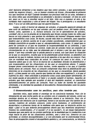 zón? Quisiera dirigirme a las madres que hay entre ustedes, y que generalmente
serán las mujeres (risas)..., eso es humor cósmico de Kryon. ¿Recuerdan la primera
vez que tuvieron un hijo? Cuando llevaban esa preciosa vida en su seno, miraban a
los otros niños que encontraban a su alrededor y decían a menudo: «El mío no será
así, pues yo le voy a enseñar mejor a mi hijo. Sólo voy a exponer al mío a las
verdades más exquisitas y sólo al amor del hogar. Voy a protegerlo y a enseñarle
bien. Y va a ser un niño glorioso que me querrá mucho».
     Luego, y ante el horror de algunas de ustedes, el pequeño apareció dotado de
una serie de atributos en los que ustedes casi no podían creer. Allí había cólera,
temor, celos, egoísmo y, sí, incluso astucia. Eso no lo aprendieron de ustedes,
¿verdad? ¿No es eso la prueba de la impronta que llevan consigo todos los niños que
nacen en este planeta y que portan los atributos del karma? Ninguna madre tuvo
que transmitirles esas cosas. De hecho, sucede más bien lo contrario, pues aquellas
madres que se dieron cuenta de lo que estaba sucediendo, comprendieron que su
trabajo consistiría en ayudar a que se «desaprendieran» esas cosas. Sí, aquel que es
puro de corazón es el que ha asumido la responsabilidad de su contrato, y que
comprende que las víctimas no existen. Cada uno de ustedes tiene un conjunto de
circunstancias en su vida, que ha planeado por sí mismo y por las que tiene que
pasar. Y por muy extraño que le pueda parecer a usted, sea cual fuere la situación
en la que se encuentre, resulta que la ha planificado usted mismo. Lo planificó con
ayuda de los que le rodean, incluso con la de aquellos a los que dice no conocer. Pues
son en realidad muy conocidos de usted. Se conocen los unos a los otros, y ni
siquiera saben que es así. Tal es la fuerza de su dualidad. Ustedes la planificaron y
son responsables por las situaciones en las que se encuentran ahora. Y cuando
tengan pleno conocimiento de estos hechos, serán aquellos a los que el Espíritu
llama puros de corazón. Pues su corazón comprende muy bien la planificación que
intervino en la creación de las situaciones en las que se encuentran. Quizá puedan
decir: «¿Cómo puede ser esto, puesto que tantas de ellas son negativas?», a lo que el
Espíritu les dice: «Han solicitado a propósito estas cosas para poder afrontarlas. De
ese modo queda al descubierto el tigre y se puede cumplir el karma». Aquellos de
ustedes que han optado por aceptar el don del implante neutral, se convierten
automáticamente en puros de corazón. Pues su nube de karma ha quedado
eliminada, y la claridad ha quedado al descubierto. Bienaventurados sean los puros
de corazón.
    7) Bienaventurados sean los pacíficos, pues ellos tendrán paz.
     Queridos míos, aquí anida el enemigo de la conciencia humana. Pues sin la
integración de una cierta parte de su cerebro con el conjunto del mismo, existe un
enemigo dentro de sí mismos. Nos dirigimos ahora a su intelecto. Pues sin el
matrimonio del intelecto con lo espiritual, tienen a un asesino que vive dentro de su
cuerpo. Cuántos de ustedes conocen, como seres humanos, el sentimiento de
despertarse a primeras horas de la mañana sólo para que su intelecto activo les
diga: «¿Qué es lo que debería preocuparnos ahora que nos mantiene despiertos?
Veamos los condicionales. ¿Y si sucede? ¿Y si no sucede?». Es un rasgo típicamente
humano que una parte de su cerebro participe de la dualidad que le conduciría a un
viaje hacia la peor de las situaciones posibles, una y otra vez. Inmerso en esa
actividad, se sienten desequilibrados y se ven afectados por la enfermedad física.
Pues la preocupación creará el desequilibrio químico y, en consecuencia, su intelecto
                                                                                    53
 