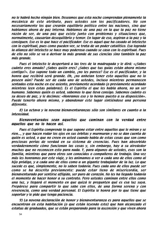 no le habrá hecho ningún bien. Deseamos que esta noche comprendan plenamente la
mecánica de este atributo, pues ustedes son los pacificadores. No son
necesariamente los que crearán equilibrio político entre las naciones, sino que
hablamos ahora de paz interna. Hablamos de una paz en la que la paz no tiene
razón de ser, de una paz que existe junto con problemas y situaciones que,
normalmente, causarían desequilibrio y temor. En lugar de eso, aspiran a la paz y la
consiguen. Eso es lo que hace el pacificador. Ese es aquel que ha casado al intelecto
con lo espiritual, pues como pueden ver, se trata de un poder catalítico. Esa lograda
la alianza del intelecto se hace muy poderosa cuando se casa con lo espiritual. Pues
de ello no sólo se va a derivar la más grande de sus ciencias sino también la paz
más grande.
     Pues el intelecto le despertará a las tres de la madrugada y le dirá: «¿Sabes
cuánto eres amado? ¿Sabes quién eres? ¿Sabes que tus guías están ahora mismo
contigo?». Eso supone todo un cambio, ¿no les parece? Ese es el pacificador, y la
honra que recibirá será grande. Oh, ¿no anhelan tener esto aquellos que no lo
poseen aún? Puede ser de cada uno de ustedes, incluso mientras permanecen
sentados esta noche en ese asiento, previamente acordado (o previamente acordado
mientras leen estas palabras). Es el Espíritu el que les habla ahora, no un ser
humano. Sabemos quién es usted, sabemos lo que lleva consigo. Sabemos cuánto es
su deseo de paz, y le decimos: «Honramos eso y lo hemos puesto a su disposición».
Puede tenerlo ahora mismo, y abandonar este lugar sintiéndose una persona
diferente.
     8) La octava y la novena bienaventuranzas sólo son similares en cuanto a la
intensidad.
    Bienaventurados sean aquellos          que   caminan    con   la   verdad   entre
aquellos que no lo hacen así.
      Pues el Espíritu comprende lo que supone estar entre aquellos que le miran y se
ríen..., y que hacen rodar los ojos en sus órbitas y murmuran y no se dan cuenta de
quién es usted, o que no creen en usted cuando habla de estas cosas que son como
preciosas perlas de verdad en su sistema de creencias. Pues han absorbido
verdaderamente cómo funcionan las cosas y, sin embargo, hay a su alrededor
muchos que no reconocen esto para nada. Y, para algunos de ustedes, esos son la
familia, mientras que para otros son conocidos o compañeros de trabajo. Una vez
más les honramos por este viaje, y les animamos a ver a cada uno de ellos como al
hijo pródigo, y a cada uno de ellos como a un gigante trabajador de la luz. Lo que
sucede es que, simplemente, no lo saben todavía. Pues cada uno de ellos puede ser
como se ha descrito previamente: puede estar lleno de misericordia, ser
bienaventurado por sentirse afligido, ser puro de corazón. No les ha llegado todavía
el momento de hacer honor a su contrato. Pero ustedes caminan entre ellos como
una luz, y llegará el momento en que quizá le pregunten qué es esa luz suya.
Prepárese para compartir lo que sabe con ellos, de una forma serena y con
reverencia, como una verdad personal. El Espíritu le honra por lo que tiene que
soportar y le pide que tenga paciencia.
     9) La novena declaración de honor y bienaventuranza es para aquellos que se
encuentran en esta habitación (o que están leyendo esto) que han alcanzado el
estatus de graduados, que se están preparando para la ascensión y que viven ahora
    54
 