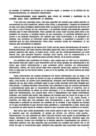 la verdad. El Espíritu les honra en el noveno lugar, y aunque es la última de las
bienaventuranzas, es realmente importante.
    Bienaventurados sean aquellos que viven la verdad y caminan en la
verdad, pues ellos cambiarán el planeta.
     Y no sólo eso, queridos míos, sino que aquellos de ustedes que saben quiénes se
encuentran en esta condición, deben estar listos y preparados. Llegará un momento
en que esos hijos pródigos aparecerán ante su puerta con una expresión de terror en
sus ojos y con el temor en sus corazones, y le pedirán ayuda, precisamente aquellos
mismos que le han ridiculizado. Pues cuando las cosas sean oscuras para ellos y los
cambios les acucien, y sientan temor en sus corazones, se sentirán atónitos por el
terror y no podrán manejarlo. No sabrán qué está ocurriendo y su biología les
fallará. Sus cerebros se volverán como enloquecidos, y acudirán a ustedes y les
pedirán que les den información. Para ellos, ustedes serán los chamanes; sí, los
mansos que heredarán el planeta.
    Este es el mensaje de la Nueva Era. Estas son las nueve declaraciones de honor y
bienaventuranza, tal como fueron ofrecidas aquel día, hace ya mucho tiempo, por el
primer maestro del amor, el judío Jesús. Estas son las reinterpretaciones en esta
Nueva Era, que pueden llevarse consigo esta noche, con la comprensión y el
conocimiento de lo que significan para ustedes ahora, en la nueva energía.
     Les pedimos que examinen al Kryon y que sepan que yo sólo soy el mecánico.
Hay mucho más por saber y por transmitir con los otros grupos de canalización y los
otros que traen información y que caminan entre ustedes en dimensiones
diferentes. Ahora, mi socio desea algo muy especial; desea que regrese la música.
Esto es algo que no ha hecho antes, y que yo le he pedido. (Se inicia música de arpa
en directo.)
     Sean conscientes de cuanto producen los tonos vibratorios con su arpa, y lo
importantes que son para la forma en que se alimentan espiritualmente. Queridos
míos, esta noche, al cerrar esta canalización, tenemos una invitación que hacerles.
Algunos de los que están sentados aquí (y que están leyendo esto) han llegado por
cita previa. Y cuando decimos cita previa, nos referimos a que no existen accidentes
o coincidencias para que se encuentren ahora sentados ante el Espíritu, con el
Espíritu ofreciéndoles su amor en estos mensajes. Y si se marchan esta noche de
aquí con información, eso estará bien. Pero si abandonan este lugar sintiéndose
curados, eso estará aún mejor. Hay algunos de ustedes que no creen en lo que se les
está presentando, incluso mientras mi socio lo presenta. Y yo, como Kryon, y
Espíritu, les digo que son amados muy tiernamente, y que esta noche se han
empezado a sembrar en ustedes las semillas de la verdad. Y que llegará un tiempo
en el que recordarán lo que fueron estas palabras y responderán a ellas. Dejen que
su corazón les guíe hacia la verdad y hacia lo que resuena como verdad en su mente.
     Hay otros que están preparados esta noche para lo que va a tener lugar. Pues
el séquito que me acompaña, el grupo de Kryon, les ofrece esta noche...
intervención. En este planeta de libre elección tienen esta noche la posibilidad de
elegir, introducir un cambio. Esto se relaciona con la curación. Estamos aquí con
amor y pureza. Vemos con claridad su sí mismo superior. Examinamos sus colores y
sabremos quiénes son. Hay aquellos que necesitan ser curados del temor. Oh, sí. De
entre los que se encuentran aquí, también hay aquellos que necesitan una curación
                                                                                  55
 