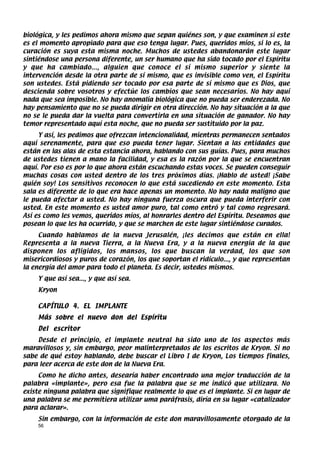 biológica, y les pedimos ahora mismo que sepan quiénes son, y que examinen si este
es el momento apropiado para que eso tenga lugar. Pues, queridos míos, si lo es, la
curación es suya esta misma noche. Muchos de ustedes abandonarán este lugar
sintiéndose una persona diferente, un ser humano que ha sido tocado por el Espíritu
y que ha cambiado..., alguien que conoce el sí mismo superior y siente la
intervención desde la otra parte de sí mismo, que es invisible como ven, el Espíritu
son ustedes. Está pidiendo ser tocado por esa parte de sí mismo que es Dios, que
descienda sobre vosotros y efectúe los cambios que sean necesarios. No hay aquí
nada que sea imposible. No hay anomalía biológica que no pueda ser enderezada. No
hay pensamiento que no se pueda dirigir en otra dirección. No hay situación a la que
no se le pueda dar la vuelta para convertirla en una situación de ganador. No hay
temor representado aquí esta noche, que no pueda ser sustituido por la paz.
     Y así, les pedimos que ofrezcan intencionalidad, mientras permanecen sentados
aquí serenamente, para que eso pueda tener lugar. Sientan a las entidades que
están en las alas de esta estancia ahora, hablando con sus guías. Pues, para muchos
de ustedes tienen a mano la facilidad, y esa es la razón por la que se encuentran
aquí. Por eso es por lo que ahora están escuchando estas voces. Se pueden conseguir
muchas cosas con usted dentro de los tres próximos días. ¡Hablo de usted! ¡Sabe
quién soy! Los sensitivos reconocen lo que está sucediendo en este momento. Esta
sala es diferente de lo que era hace apenas un momento. No hay nada maligno que
le pueda afectar a usted. No hay ninguna fuerza oscura que pueda interferir con
usted. En este momento es usted amor puro, tal como entró y tal como regresará.
Así es como les vemos, queridos míos, al honrarles dentro del Espíritu. Deseamos que
posean lo que les ha ocurrido, y que se marchen de este lugar sintiéndose curados.
     Cuando hablamos de la nueva Jerusalén, ¡les decimos que están en ella!
Representa a la nueva Tierra, a la Nueva Era, y a la nueva energía de la que
disponen los afligidos, los mansos, los que buscan la verdad, los que son
misericordiosos y puros de corazón, los que soportan el ridículo..., y que representan
la energía del amor para todo el planeta. Es decir, ustedes mismos.
    Y que así sea..., y que así sea.
    Kryon

    CAPÍTULO 4. EL IMPLANTE
    Más sobre el nuevo don del Espíritu
    Del escritor
    Desde el principio, el implante neutral ha sido uno de los aspectos más
maravillosos y, sin embargo, peor malinterpretados de los escritos de Kryon. Si no
sabe de qué estoy hablando, debe buscar el Libro I de Kryon, Los tiempos finales,
para leer acerca de este don de la Nueva Era.
     Como he dicho antes, desearía haber encontrado una mejor traducción de la
palabra «implante», pero esa fue la palabra que se me indicó que utilizara. No
existe ninguna palabra que signifique realmente lo que es el implante. Si en lugar de
una palabra se me permitiera utilizar uma paráfrasis, diría en su lugar «catalizador
para aclarar».
    Sin embargo, con la información de este don maravillosamente otorgado de la
    56
 