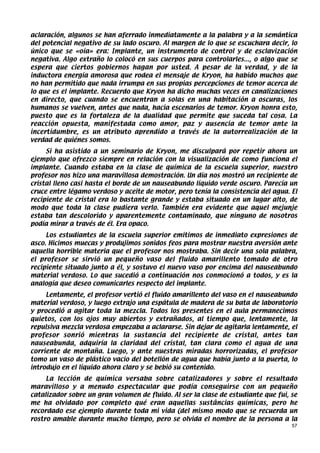 aclaración, algunos se han aferrado inmediatamente a la palabra y a la semántica
del potencial negativo de su lado oscuro. Al margen de lo que se escuchara decir, lo
único que se «oía» era: Implante, un instrumento de control y de esclavización
negativa. Algo extraño lo colocó en sus cuerpos para controlarles..., o algo que se
espera que ciertos gobiernos hagan por usted. A pesar de la verdad, y de la
inductora energía amorosa que rodea el mensaje de Kryon, ha habido muchos que
no han permitido que nada irrumpa en sus propias percepciones de temor acerca de
lo que es el implante. Recuerdo que Kryon ha dicho muchas veces en canalizaciones
en directo, que cuando se encuentran a solas en una habitación a oscuras, los
humanos se vuelven, antes que nada, hacia escenarios de temor. Kryon honra esto,
puesto que es la fortaleza de la dualidad que permite que suceda tal cosa. La
reacción opuesta, manifestada como amor, paz y ausencia de temor ante la
incertidumbre, es un atributo aprendido a través de la autorrealización de la
verdad de quiénes somos.
     Si ha asistido a un seminario de Kryon, me disculpará por repetir ahora un
ejemplo que ofrezco siempre en relación con la visualización de como funciona el
implante. Cuando estaba en la clase de química de la escuela superior, nuestro
profesor nos hizo una maravillosa demostración. Un día nos mostró un recipiente de
cristal lleno casi hasta el borde de un nauseabundo líquido verde oscuro. Parecía un
cruce entre légamo verdoso y aceite de motor, pero tenía la consistencia del agua. El
recipiente de cristal era lo bastante grande y estaba situado en un lugar alto, de
modo que toda la clase pudiera verlo. También era evidente que aquel mejunje
estaba tan descolorido y aparentemente contaminado, que ninguno de nosotros
podía mirar a través de él. Era opaco.
     Los estudiantes de la escuela superior emitimos de inmediato expresiones de
asco. Hicimos muecas y produjimos sonidos feos para mostrar nuestra aversión ante
aquella horrible materia que el profesor nos mostraba. Sin decir una sola palabra,
el profesor se sirvió un pequeño vaso del fluido amarillento tomado de otro
recipiente situado junto a él, y sostuvo el nuevo vaso por encima del nauseabundo
material verdoso. Lo que sucedió a continuación nos conmocionó a todos, y es la
analogía que deseo comunicarles respecto del implante.
     Lentamente, el profesor vertió el fluido amarillento del vaso en el nauseabundo
material verdoso, y luego extrajo una espátula de madera de su bata de laboratorio
y procedió a agitar toda la mezcla. Todos los presentes en el aula permanecimos
quietos, con los ojos muy abiertos y extrañados, al tiempo que, lentamente, la
repulsiva mezcla verdosa empezaba a aclararse. Sin dejar de agitarla lentamente, el
profesor sonrió mientras la sustancia del recipiente de cristal, antes tan
nauseabunda, adquiría la claridad del cristal, tan clara como el agua de una
corriente de montaña. Luego, y ante nuestras miradas horrorizadas, el profesor
tomo un vaso de plástico vacío del botellón de agua que había junto a la puerta, lo
introdujo en el líquido ahora claro y se bebió su contenido.
     La lección de química versaba sobre catalizadores y sobre el resultado
maravilloso y a menudo espectacular que podía conseguirse con un pequeño
catalizador sobre un gran volumen de fluido. Al ser la clase de estudiante que fui, se
me ha olvidado por completo qué eran aquellas sustâncias químicas, pero he
recordado ese ejemplo durante toda mi vida (del mismo modo que se recuerda un
rostro amable durante mucho tiempo, pero se olvida el nombre de la persona a la
                                                                                    57
 