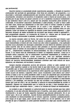 que pertenecía).
     Nuestro karma es acumulado desde experiencias pasadas, y situado en nuestro
contenedor del período de aprendizaje. Está lleno de colorido y de propósito, y es
mezclado y coloreado cuidadosamente por nosotros mismos, antes de llegar a cada
encarnación. Llevamos con nosotros el recipiente como si fuera un oscuro peso, y la
prueba por la que hemos de pasar consiste en ver si podemos reconocer lentamente
lo que debemos hacer com él y pasar por las pruebas necesarias para aclarar su
contenido. Al encontrar soluciones iluminadas a cada prueba, el color se hace cada
vez más claro, hasta que finalmente es tan claro como el cristal. Cuando se aclara
por completo, dejamos el recipiente en el suelo y nos alejamos de él. Nos
encontramos entonces sin karma, pero todavía vivos y nos sentimos bien en este
planeta. Estar sin karma no significa la muerte (como han temido algunos). « ¿Qué
hacemos después de haber aclarado las lecciones que hemos venido a aprender?»,
han preguntado algunos. La respuesta de Kryon es: «Ahora que no tienen que
dedicar tiempo a desenredar el pasado, continúen con su contrato».
     La nueva energía sobre la Tierra, tal como ha sido descrita por Kryon y por
muchos otros, es lo que permite que los nuevos y grandes dones Del Espíritu nos
sean transmitidos a través del velo. Kryon nos dice cómo lo ganamos, y ha explicado
muchas veces (incluidos los mensajes contenidos en este libro) los detalles acerca de
cómo ocurrió. Uno de los dones nuevos más grandes es nuestra capacidad para
eliminar todo el karma sin necesidad de tomamos el tiempo necesario para pasar
por él..., simplemente mediante la intencionalidad. Ese fue el mensaje inicial de
Kryon. A ese nuevo don de eliminación lo llamó «el implante neutral». Como en el
ejemplo antes expuesto, fue el catalizador espiritual implantado (o vertido) en
nuestro recipiente kármico verde oscuro que, una vez agitado durante
aproximadamente 90 días, se aclaró por completo. Se nos dijo que, simplemente a
través de nuestra intencionalidad, podíamos eliminar una vida entera de lazos
kármicos, de relaciones, de lecciones y sucesos.
     Surgen muchas preguntas acerca del proceso. ¿Cómo se sabe cuándo se lo
tiene? ¿Qué significa cuando se ha hecho todo lo que dijo Kryon y no sucede nada?
¿Es posible que se haya conseguido lo mismo incluso antes de haber oído hablar de
ello? ¿Cuál es la diferencia en la experiencia entre aquellos que tienen un recipiente
verde oscuro de karma y aquellos otros cuyos recipientes está ahora casi claro?
Animo a todos a leer la corta parábola sobre el pozo de alquitrán que encontrarán
en el Libro II de Kryon, No piense como un humano. Ese ejemplo les indica lo que les
sucede a aquellos que les rodean cuando alcanzan ustedes la claridad. Es uma buena
noticia y, sin embargo, son muchos los que me escriben y me preguntan llenos de
temor qué será de ellos y de sus familias si ofrecen la intencionalidad de recibir el
implante. Algunos no comprenden que se trata de un don, y han asumido que se
trata de algo que «deberían» hacer..., como si se tratara de tomar un medicamento.
     La verdad es que el implante es universal para la nueva energía que hay sobre
el planeta. Es un don ofrecido libremente por el Espíritu, com amor, para permitir la
iluminación y la paz de todos aquellos humanos que desean abrazarlo. No es un
«tener que». No es un «debería». Sucede incluso automáticamente en muchos casos,
sólo mediante la intencionalidad del si mismo superior. Examine cuidadosamente
este rasgo en lo que sigue, pues sucede una y otra vez. En mi opinión, eso es una
prueba de que el implante (o como quieran llamarlo) es algo que sucede cuando el
    58
 