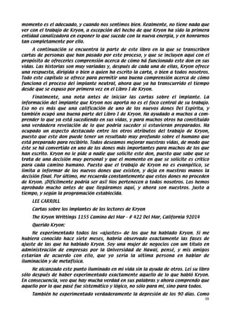 momento es el adecuado, y cuando nos sentimos bien. Realmente, no tiene nada que
ver con el trabajo de Kryon, a excepción del hecho de que Kryon ha sido la primera
entidad canalizadora en exponer lo que sucede con la nueva energía, y en honrarnos
tan completamente por ello.
     A continuación se encuentra la parte de este libro en la que se transcriben
cartas de personas que han pasado por este proceso, y que se incluyen aquí con el
propósito de ofrecerles comprensión acerca de cómo há funcionado este don en sus
vidas. Las historias son muy variadas y, después de cada una de ellas, Kryon ofrece
una respuesta, dirigida o bien a quien ha escrito la carta, o bien a todos nosotros.
Todo este capítulo se ofrece para permitir una buena comprensión acerca de cómo
funciona el proceso del implante neutral, ahora que ya ha transcurrido el tiempo
desde que se expuso por primera vez en el Libro I de Kryon.
     Finalmente, una nota antes de iniciar las cartas sobre el implante. La
información del implante que Kryon nos aporta no es el foco central de su trabajo.
Eso no es más que una calificación de uno de los nuevos dones Del Espíritu, y
también ocupó una buena parte del Libro I de Kryon. Ha ayudado a muchos a com-
prender lo que ya está sucediendo en sus vidas, y para muchos otros ha constituido
una verdadera revelación de lo que podría suceder si estuvieran preparados. Ha
ocupado un aspecto destacado entre los otros atributos del trabajo de Kryon,
puesto que este don puede tener un resultado muy profundo sobre el humano que
está preparado para recibirlo. Todos deseamos mejorar nuestras vidas, de modo que
éste se há convertido en uno de los dones más importantes para muchos de los que
han escrito. Kryon no le pide a nadie que solicite este don, puesto que sabe que se
trata de una decisión muy personal y que el momento en que se solicite es crítico
para cada camino humano. Puesto que el trabajo de Kryon no es evangélico, se
limita a informar de los nuevos dones que existen, y deja en nuestras manos la
decisión final. Por último, me recuerda constantemente que estos dones no proceden
de Kryon. ¡Difícilmente podría ser así! Nos pertenecen a todos nosotros. Los hemos
aprobado mucho antes de que llegáramos aquí, y ahora son nuestros. Justo a
tiempo, y según la programación establecida.
    LEE CARROLL
    Cartas sobre los implantes de los lectores de Kryon
    The Kryon Writtings 1155 Camino del Mar - # 422 Del Mar, California 92014
    Querido Kryon:
     He experimentado todos los «ajustes» de los que ha hablado Kryon. Si me
hubiera conocido hace siete meses, habría observado exactamente las fases de
ajuste de las que ha hablado Kryon. Soy una mujer de negocios con um título en
administración de empresas por la Universidad de Hawai, pensé, y mis amigos
estarían de acuerdo con ello, que yo sería la ultima persona en hablar de
iluminación y de metafísica.
     He alcanzado este punto iluminado en mi vida sin la ayuda de otros. Leí su libro
sólo después de haber experimentado exactamente aquello de lo que habló Kryon.
En consecuencia, veo que hay mucha verdad en sus palabras y ahora comprendo que
aquello por lo que pasé fue sistemático y lógico, no sólo para mí, sino para todos.
    También he experimentado verdaderamente la depresión de los 90 días. Como
                                                                                   59
 
