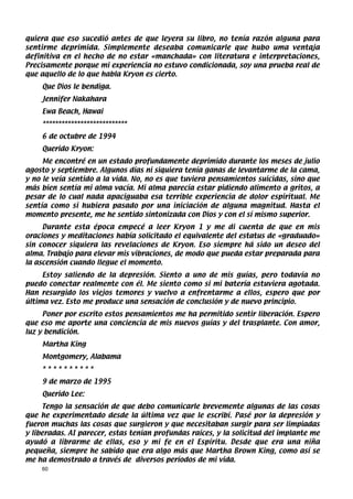 quiera que eso sucedió antes de que leyera su libro, no tenía razón alguna para
sentirme deprimida. Simplemente deseaba comunicarle que hubo uma ventaja
definitiva en el hecho de no estar «manchada» con literatura e interpretaciones,
Precisamente porque mi experiencia no estuvo condicionada, soy una prueba real de
que aquello de lo que habla Kryon es cierto.
    Que Dios le bendiga.
    Jennifer Nakahara
    Ewa Beach, Hawai
    ***************************
    6 de octubre de 1994
    Querido Kryon:
     Me encontré en un estado profundamente deprimido durante los meses de julio
agosto y septiembre. Algunos días ni siquiera tenía ganas de levantarme de la cama,
y no le veía sentido a la vida. No, no es que tuviera pensamientos suicidas, sino que
más bien sentía mi alma vacía. Mi alma parecía estar pidiendo alimento a gritos, a
pesar de lo cual nada apaciguaba esa terrible experiencia de dolor espiritual. Me
sentía como si hubiera pasado por una iniciación de alguna magnitud. Hasta el
momento presente, me he sentido sintonizada con Dios y con el sí mismo superior.
     Durante esta época empecé a leer Kryon 1 y me di cuenta de que en mis
oraciones y meditaciones había solicitado el equivalente del estatus de «graduado»
sin conocer siquiera las revelaciones de Kryon. Eso siempre há sido un deseo del
alma. Trabajo para elevar mis vibraciones, de modo que pueda estar preparada para
la ascensión cuando llegue el momento.
     Estoy saliendo de la depresión. Siento a uno de mis guías, pero todavía no
puedo conectar realmente con él. Me siento como si mi batería estuviera agotada.
Han resurgido los viejos temores y vuelvo a enfrentarme a ellos, espero que por
última vez. Esto me produce una sensación de conclusión y de nuevo principio.
     Poner por escrito estos pensamientos me ha permitido sentir liberación. Espero
que eso me aporte una conciencia de mis nuevos guías y del trasplante. Con amor,
luz y bendición.
    Martha King
    Montgomery, Alabama
    **********
    9 de marzo de 1995
    Querido Lee:
      Tengo la sensación de que debo comunicarle brevemente algunas de las cosas
que he experimentado desde la última vez que le escribí. Pasé por la depresión y
fueron muchas las cosas que surgieron y que necesitaban surgir para ser limpiadas
y liberadas. AI parecer, estas tenían profundas raíces, y la solicitud del implante me
ayudó a librarme de ellas, eso y mi fe en el Espíritu. Desde que era una niña
pequeña, siempre he sabido que era algo más que Martha Brown King, como así se
me ha demostrado a través de diversos períodos de mi vida.
    60
 