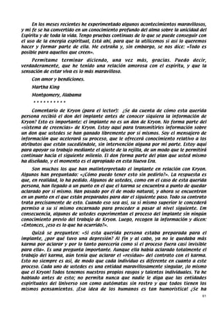 En los meses recientes he experimentado algunos acontecimientos maravillosos,
y mi fe se ha convertido en un conocimiento profundo del alma sobre la unicidad del
Espíritu y de toda la vida. Tengo pruebas continuas de lo que se puede conseguir con
el uso de la energia espiritual, Está ahí, para que la utilicemos si así lo queremos
hacer y formar parte de ella. Me extraña y, sin embargo, se nos dice: «Todo es
posible para aquellos que creen».
    Permítame terminar diciendo, una vez más, gracias. Puedo decir,
verdaderamente, que he tenido una relación amorosa con el espíritu, y que la
sensación de estar viva es lo más maravilloso.
    Con amor y bendiciones.
    Martha King
    Montgomery, Alabama
     **********
     Comentario de Kryon (para el lector): ¿Se da cuenta de cómo esta querida
persona recibió el don del implante antes de conocer siquiera la información de
Kryon? Esto es importante: el implante no es un don de Kryon. No forma parte del
«sistema de creencias» de Kryon. Estoy aquí para transmitirles información sobre
un don que ustedes se han ganado libremente por sí mismos. Soy el mensajero de
información que acelerará su proceso, que le ofrecerá conocimiento relativo a los
atributos que están sucediéndole, sin intervención alguna por mi parte. Estoy aquí
para apoyar su trabajo mediante el ajuste de la rejilla, de un modo que le permitirá
continuar hacia el siguiente milenio. El don forma parte del plan que usted mismo
ha diseñado, y el momento es el apropiado en esta Nueva Era.
     Son muchos los que han malinterpretado el implante en relación con Kryon.
Algunos han preguntado: «¿Cómo puedo tener esto sin pedirlo?». La respuesta es
que, en realidad, lo ha pedido. Algunos de ustedes, como em el caso de esta querida
persona, han llegado a un punto en el que el karma se encuentra a punto de quedar
aclarado por sí mismo. Han pasado por él de modo natural, y ahora se encuentran
en un punto en el que están preparados para dar el siguiente paso. Todo su contrato
trata precisamente de esto. Cuando eso sea así, su sí mismo superior le concederá
permiso a su sí mismo encarnado para proceder a pasar al nivel siguiente. Em
consecuencia, algunos de ustedes experimentan el proceso del implante sin ningún
conocimiento previo del trabajo de Kryon. Luego, recogen la información y dicen:
«Entonces, ¿eso es lo que ha ocurrido?».
     Quizá se pregunten: «Si esta querida persona estaba preparada para el
implante, ¿por qué tuvo una depresión? Al fin y al cabo, ya no le quedaba más
karma por aclarar y por lo tanto parecería como si el proceso fuera casi invisible
para ella». Es una pregunta importante. Aunque ella había aclarado totalmente el
trabajo del karma, aún tenía que aclarar el «residuo» del contrato con el karma.
Esto no siempre es así, de modo que cada individuo es diferente en cuanto a este
proceso. Cada uno de ustedes es una entidad maravillosamente singular, ¡lo mismo
que el Kryon! Todos tenemos nuestros propios rasgos y talentos individuales. Ya he
hablado antes de esto; no permita nunca que nadie le diga que las entidades
espirituales del Universo son como autómatas sin rostro y que todos tienen los
mismos pensamientos. ¡Esa idea de los humanos es tan humorística! ¿Se ha
                                                                                  61
 