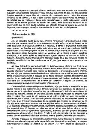 preguntado alguna vez por qué sólo las entidades que han pasado por la lección
superior tienen sentido del humor? ¿Qué me dice del hecho de que sólo los humanos
tengan verdadera capacidad de elección de conciencia entre todas las almas
vivientes de la Tierra? Eso, por sí solo, debería decirle que cuanto más se parezca a
la entidad que es realmente, tanto más especial será, y tanto más humor tendrá
acerca de la visión general de todas las cosas. Más adelante hablaré de lo
importante que es esto. Cada individuo del planeta tendrá su propio potencial de
implante, con su propia experiencia rodeándolo, y cada uno será diferente.
    ***********
    15 de noviembre de 1994
    Querido Lee:
     Soy un maestro Reiki. Como tal, ofrezco formación y armonización a todos
aquellos que desean canalizar esta amorosa energía universal de la fuerza de la
vida para que se ayuden a curarse a sí mismos, a otros y al planeta. Hace unos
pocos meses, un hombre que había asistido a una de nuestras reuniones AGORA
acordó una cita conmigo para recibir su formación y armonización para el Reiki
uno. Pasamos horas hablando sobre los cambios de la Tierra y sobre nuestras
filosofías, y no pude dejar de preguntarle! «¿Está seguro de que no há leído a
Kryon?». Aunque no había leído el libro, la mayor parte de lo que me decía estaba en
perfecto equilibrio con las enseñanzas de Kryon (que repetía casi palabra por
palabra).
     No hace falta decir que mi iniciado en Reiki consiguió el libro y lo leyó en un
solo día. Luego me visitó y hablamos durante horas sobre lãs enseñanzas de Kryon,
Cuando el hombre acudió para recibir su formación y armonización para el Reiki
dos, me dijo que aunque no había vocalizado oficialmente su solicitud para implante
tenía la sensación de que el proceso ya se había iniciado. (Hemos descubierto que
muchos de los pertenecientes a nuestro grupo no han solicitado el implante, pero al
vocalizar su intencionalidad de honrar su contrato y seguir su camino, se
encuentran ahora en el proceso de recibir el implante.)
      Cuando mi iniciado acudió para su Reiki dos, dijo que tenía la sensación de que
podría recibir a sus maestros en el término de otras dos semanas. No obstante, y
puesto que yo le ofrecía la armonización, sucedió un acontecimiento maravilloso. Mi
iniciado se hallaba sentado en una silla, con las manos en posición de oración y los
ojos cerrados. Yo estaba de pie, delante de él y de repente me sentí consumido y
abrumado por el amor. Sentí que mis propios maestros se encontraban detrás de
mí, y «vi» a los tres nuevos maestros de mi iniciado que estaban de pie detrás de él.
Lãs lágrimas empezaron a correr por mis mejillas, mientras los saludaba em silencio
y les daba las gracias por haber hecho su primera aparición durante este momento
tan especial para él. Cuando me situé por detrás de él para iniciar el proceso de
armonización, ellos se apartaron ligeramente, mientras que mis propios maestros
permanecían delante de él (es decir, frente a mí). Su energía era tan hermosa y
fuerte, que no puedo describir con palabras lo muy querido y bendito que me sentí.
      Durante el proceso de armonización siempre les pido a los guías o maestros del
iniciado que si existe alguna guía, don o información que deseen ofrecer, lo pongan
simbólicamente sobre la palma de mi mano. Me volvi hacia la izquierda y

    62
 