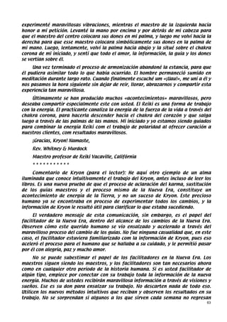 experimenté maravillosas vibraciones, mientras el maestro de la izquierda hacía
honor a mi petición. Levanté la mano por encima y por detrás de mi cabeza para
que el maestro del centro colocara sus dones en mi palma, y luego me volví hacia la
derecha para que esse maestro colocara simbólicamente sus dones en la palma de
mi mano. Luego, lentamente, volví la palma hacia abajo y la situé sobre el chakra
corona de mi iniciado, y sentí que todo el amor, la información, la guía y los dones
se vertían sobre él.
     Una vez terminado el proceso de armonización abandoné la estancia, para que
él pudiera asimilar todo lo que había ocurrido. El hombre permaneció sumido en
meditación durante largo rato. Cuando finalmente escuché um «¡Uau!», me uní a él y
nos pasamos la hora siguiente sin dejar de reír, llorar, abrazarnos y compartir esta
experiencia tan maravillosa.
     Últimamente se han producido muchos «acontecimientos» maravillosos, pero
deseaba compartir especialmente este con usted. El Reiki es una forma de trabajo
con la energía. El practicante canaliza la energía de la fuerza de la vida a través del
chakra corona, para hacerla descender hacia el chakra del corazón y que salga
luego a través de las palmas de las manos. Mi iniciado y yo estamos siendo guiados
para combinar la energía Reiki com el trabajo de polaridad al ofrecer curación a
nuestros clientes, com resultados maravillosos.
    ¡Gracias, Kryon! Namaste,
    Rev. Whitney & Murdock
    Maestro profesor de Reiki Vacaville, Califórnia
    ***********
     Comentario de Kryon (para el lector): He aquí otro ejemplo de un alma
iluminada que conoce intuitivamente el trabajo del Kryon, antes incluso de leer los
libros. Es una nueva prueba de que el proceso de aclaración del karma, sustitución
de los guias maestros y el proceso mismo de la Nueva Era, constituye un
acontecimiento de energía de la Tierra, y no un suceso de Kryon. Este precioso
humano ya se encontraba en proceso de experimentar todos los cambios, y la
información de Kryon le resultó útil para clarificar lo que estaba sucediendo.
     El verdadero mensaje de esta comunicación, sin embargo, es el papel del
facilitador de la Nueva Era, dentro del alcance de los cambios de la Nueva Era.
Observen cómo este querido humano se vio ensalzado y acelerado a través del
maravilloso proceso del cambio de los guías. No fue ninguna casualidad que, en este
caso, el facilitador estuviera familiarizado com la información de Kryon, pues eso
aceleró el proceso para el humano que se hallaba a su cuidado, y le permitió pasar
por él con alegría, paz y mucho amor.
      No se puede subestimar el papel de los facilitadores en la Nueva Era. Los
maestros siguen siendo los maestros, y los facilitadores son tan necesarios ahora
como en cualquier otro período de la historia humana. Si es usted facilitador de
algún tipo, empiece por conectar con su trabajo toda la información de la nueva
energía. Muchos de ustedes recibirán maravillosa información a través de visiones y
sueños. Ese es su don para ensalzar su trabajo. No descarten nada de todo eso.
Utilicen los nuevos métodos intuitivos que reciban y observen los resultados en su
trabajo. No se sorprendan si algunos a los que sirven cada semana no regresan
                                                                                     63
 