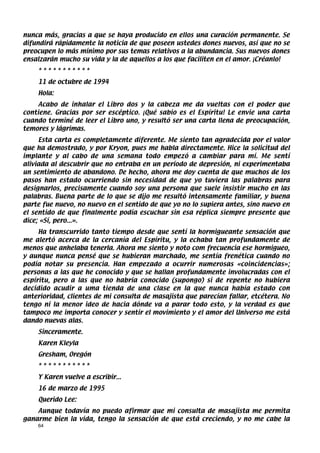 nunca más, gracias a que se haya producido en ellos una curación permanente. Se
difundirá rápidamente la noticia de que poseen ustedes dones nuevos, así que no se
preocupen lo más mínimo por sus temas relativos a la abundancia. Sus nuevos dones
ensalzarán mucho su vida y la de aquellos a los que faciliten en el amor. ¡Créanlo!
    ***********
    11 de octubre de 1994
    Hola:
     Acabo de inhalar el Libro dos y la cabeza me da vueltas con el poder que
contiene. Gracias por ser escéptico. ¡Qué sabio es el Espíritu! Le envie una carta
cuando terminé de leer el Libro uno, y resultó ser una carta llena de preocupación,
temores y lágrimas.
     Esta carta es completamente diferente. Me siento tan agradecida por el valor
que ha demostrado, y por Kryon, pues me habla directamente. Hice la solicitud del
implante y al cabo de una semana todo empezó a cambiar para mí. Me sentí
aliviada al descubrir que no entraba en un período de depresión, ni experimentaba
un sentimiento de abandono. De hecho, ahora me doy cuenta de que muchos de los
pasos han estado ocurriendo sin necesidad de que yo tuviera las palabras para
designarlos, precisamente cuando soy una persona que suele insistir mucho en las
palabras. Buena parte de lo que se dijo me resultó intensamente familiar, y buena
parte fue nuevo, no nuevo en el sentido de que yo no lo supiera antes, sino nuevo en
el sentido de que finalmente podía escuchar sin esa réplica siempre presente que
dice; «Sí, pero...».
     Ha transcurrido tanto tiempo desde que sentí la hormigueante sensación que
me alertó acerca de la cercanía del Espíritu, y la echaba tan profundamente de
menos que anhelaba tenerla. Ahora me siento y noto com frecuencia ese hormigueo,
y aunque nunca pensé que se hubieran marchado, me sentía frenética cuando no
podía notar su presencia. Han empezado a ocurrir numerosas «coincidencias»;
personas a las que he conocido y que se hallan profundamente involucradas con el
espíritu, pero a las que no habría conocido (supongo) si de repente no hubiera
decidido acudir a uma tienda de una clase en la que nunca había estado con
anterioridad, clientes de mi consulta de masajista que parecían fallar, etcétera. No
tengo ni la menor ideo de hacia dónde va a parar todo esto, y la verdad es que
tampoco me importa conocer y sentir el movimiento y el amor del Universo me está
dando nuevas alas.
    Sinceramente.
    Karen Kleyla
    Gresham, Oregón
    ***********
    Y Karen vuelve a escribir...
    16 de marzo de 1995
    Querido Lee:
    Aunque todavía no puedo afirmar que mi consulta de masajista me permita
ganarme bien la vida, tengo la sensación de que está creciendo, y no me cabe la
    64
 