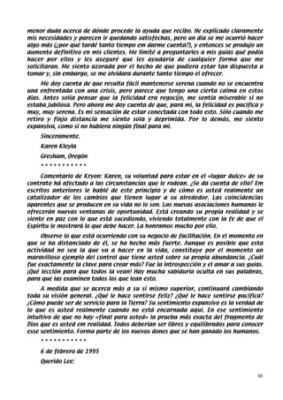 menor duda acerca de dónde procede la ayuda que recibo. He explicado claramente
mis necesidades y parecen ir quedando satisfechas, pero un día se me ocurrió hacer
algo más (¿por qué tardé tanto tiempo em darme cuenta?), y entonces se produjo un
aumento definitivo en mis clientes. Me limité a preguntarles a mis guías qué podía
hacer por ellos y les aseguré que les ayudaría de cualquier forma que me
solicitaran. Me siento azorada por el hecho de que pudiera estar tan dispuesta a
tomar y, sin embargo, se me olvidara durante tanto tiempo el ofrecer.
     Me doy cuenta de que resulta fácil mantenerse serena cuando no se encuentra
una enfrentada con una crisis, pero parece que tengo una cierta calma en estos
días. Antes solía pensar que la felicidad era regocijo, me sentía miserable si no
estaba jubilosa. Pero ahora me doy cuenta de que, para mí, la felicidad es pacífica y
muy, muy serena. Es mi sensación de estar conectada con todo esto. Sólo cuando me
retiro y finjo distancia me siento sola y deprimida. Por lo demás, me siento
expansiva, como si no hubiera ningún final para mí.
    Sinceramente.
    Karen Kleyla
    Gresham, Oregón
    ***********
     Comentario de Kryon: Karen, su voluntad para estar en el «lugar dulce» de su
contrato há afectado a las circunstancias que le rodean. ¿Se da cuenta de ello? Em
escritos anteriores le hablé de este principio y de cómo es usted realmente un
catalizador de los cambios que tienen lugar a su alrededor. Las coincidencias
aparentes que se producen en su vida no lo son. Las nuevas asociaciones humanas le
ofrecerán nuevas ventanas de oportunidad. Está creando su propia realidad y se
siente en paz con lo que está sucediendo, viviendo totalmente con la fe de que el
Espíritu le mostrará lo que debe hacer. La honramos mucho por ello.
     Observe lo que está ocurriendo con su negocio de facilitación. En el momento en
que se ha distanciado de él, se ha hecho más fuerte. Aunque es posible que esta
actividad no sea la que va a hacer en la vida, constituye por el momento un
maravilloso ejemplo del control que tiene usted sobre su propia abundancia. ¿Cuál
fue exactamente la clave para crear más? Fue la introspección y el amar a sus guías.
¡Qué lección para que todos la vean! Hay mucha sabiduría oculta en sus palabras,
para que las examinen todos los que lean esto.
     A medida que se acerca más a su sí mismo superior, continuará cambiando
toda su visión general. ¿Qué le hace sentirse feliz? ¿Qué le hace sentirse pacífica?
¿Cómo puede ser de servicio para la Tierra? Su sentimiento expansivo es la verdad de
lo que es usted realmente cuando no está encarnada aquí. En ese sentimiento
intuitivo de que no hay «final para usted» la prueba más exacta del fragmento de
Dios que es usted em realidad. Todos deberían ser libres y equilibrados para conocer
esse sentimiento. Forma parte de los nuevos dones que se han ganado los humanos.
    ***********
    6 de febrero de 1995
    Querido Lee:

                                                                                   65
 