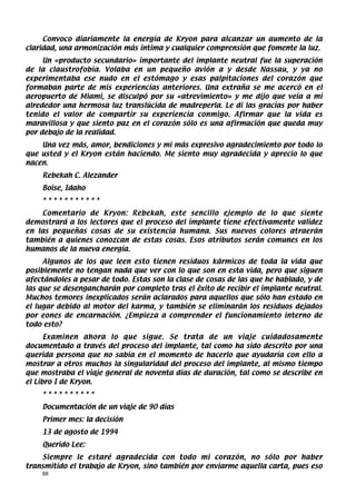 Convoco diariamente la energía de Kryon para alcanzar un aumento de la
claridad, una armonización más íntima y cualquier comprensión que fomente la luz.
     Un «producto secundario» importante del implante neutral fue la superación
de la claustrofobia. Volaba en un pequeño avión a y desde Nassau, y ya no
experimentaba ese nudo en el estómago y esas palpitaciones del corazón que
formaban parte de mis experiencias anteriores. Una extraña se me acercó en el
aeropuerto de Miami, se disculpó por su «atrevimiento» y me dijo que veía a mi
alrededor una hermosa luz translúcida de madreperla. Le di las gracias por haber
tenido el valor de compartir su experiencia conmigo. Afirmar que la vida es
maravillosa y que siento paz en el corazón sólo es una afirmación que queda muy
por debajo de la realidad.
    Una vez más, amor, bendiciones y mi más expresivo agradecimiento por todo lo
que usted y el Kryon están haciendo. Me siento muy agradecida y aprecio lo que
nacen.
    Rebekah C. Alezander
    Boise, Idaho
    ***********
    Comentario de Kryon: Rebekah, este sencillo ejemplo de lo que siente
demostrará a los lectores que el proceso del implante tiene efectivamente validez
en las pequeñas cosas de su existencia humana. Sus nuevos colores atraerán
también a quienes conozcan de estas cosas. Esos atributos serán comunes en los
humanos de la nueva energía.
     Algunos de los que leen esto tienen residuos kármicos de toda la vida que
posiblemente no tengan nada que ver con lo que son en esta vida, pero que siguen
afectándoles a pesar de todo. Estas son la clase de cosas de las que he hablado, y de
las que se desengancharán por completo tras el êxito de recibir el implante neutral.
Muchos temores inexplicados serán aclarados para aquellos que sólo han estado en
el lugar debido al motor del karma, y también se eliminarán los residuos dejados
por eones de encarnación. ¿Empieza a comprender el funcionamiento interno de
todo esto?
      Examinen ahora lo que sigue. Se trata de un viaje cuidadosamente
documentado a través del proceso del implante, tal como ha sido descrito por una
querida persona que no sabía en el momento de hacerlo que ayudaría con ello a
mostrar a otros muchos la singularidad del proceso del implante, al mismo tiempo
que mostraba el viaje general de noventa días de duración, tal como se describe en
el Libro I de Kryon.
    **********
    Documentación de un viaje de 90 días
    Primer mes: la decisión
    13 de agosto de 1994
    Querido Lee:
    Siempre le estaré agradecida con todo mi corazón, no sólo por haber
transmitido el trabajo de Kryon, sino también por enviarme aquella carta, pues eso
    66
 