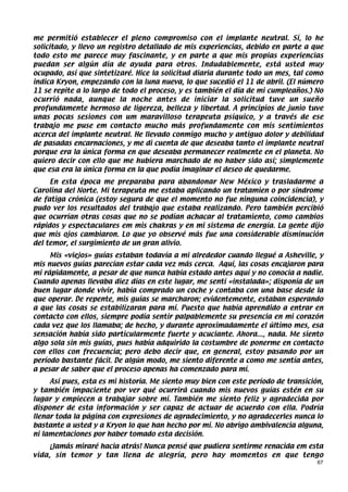 me permitió establecer el pleno compromiso con el implante neutral. Sí, lo he
solicitado, y llevo un registro detallado de mis experiencias, debido en parte a que
todo esto me parece muy fascinante, y en parte a que mis propias experiencias
puedan ser algún día de ayuda para otros. Indudablemente, está usted muy
ocupado, así que sintetizaré. Hice la solicitud diaria durante todo un mes, tal como
indica Kryon, empezando con la luna nueva, lo que sucedió el 11 de abril. (El número
11 se repite a lo largo de todo el proceso, y es también el día de mi cumpleaños.) No
ocurrió nada, aunque la noche antes de iniciar la solicitud tuve un sueño
profundamente hermoso de ligereza, belleza y libertad. A principios de junio tuve
unas pocas sesiones con um maravilloso terapeuta psíquico, y a través de ese
trabajo me puse em contacto mucho más profundamente con mis sentimientos
acerca del implante neutral. He llevado conmigo mucho y antiguo dolor y debilidad
de pasadas encarnaciones, y me di cuenta de que deseaba tanto el implante neutral
porque era la única forma en que deseaba permanecer realmente en el planeta. No
quiero decir con ello que me hubiera marchado de no haber sido así; simplemente
que esa era la única forma en la que podía imaginar el deseo de quedarme.
     En esta época me preparaba para abandonar New México y trasladarme a
Carolina del Norte. Mi terapeuta me estaba aplicando un tratamien o por síndrome
de fatiga crónica (estoy segura de que el momento no fue ninguna coincidencia), y
pudo ver los resultados del trabajo que estaba realizando. Pero también percibió
que ocurrían otras cosas que no se podían achacar al tratamiento, como cambios
rápidos y espectaculares em mis chakras y en mi sistema de energía. La gente dijo
que mis ojos cambiaron. Lo que yo observé más fue una considerable disminución
del temor, el surgimiento de un gran alivio.
     Mis «viejos» guías estaban todavía a mi alrededor cuando llegué a Asheville, y
mis nuevos guías parecían estar cada vez más cerca. Aquí, las cosas encajaron para
mí rápidamente, a pesar de que nunca había estado antes aquí y no conocía a nadie.
Cuando apenas llevaba diez días en este lugar, me sentí «instalada»; disponía de un
buen lugar donde vivir, había comprado un coche y contaba con una base desde la
que operar. De repente, mis guías se marcharon; evidentemente, estaban esperando
a que las cosas se estabilizaran para mí. Puesto que había aprendido a entrar en
contacto con ellos, siempre podía sentir palpablemente su presencia en mi corazón
cada vez que los llamaba; de hecho, y durante aproximadamente el último mes, esa
sensación había sido particularmente fuerte y acuciante. Ahora..., nada. Me siento
algo sola sin mis guías, pues había adquirido la costumbre de ponerme en contacto
con ellos con frecuencia; pero debo decir que, en general, estoy pasando por un
período bastante fácil. De algún modo, me siento diferente a como me sentía antes,
a pesar de saber que el proceso apenas ha comenzado para mí.
     Así pues, esta es mi historia. Me siento muy bien con este período de transición,
y también impaciente por ver qué ocurrirá cuando mis nuevos guías estén en su
lugar y empiecen a trabajar sobre mí. También me siento feliz y agradecida por
disponer de esta información y ser capaz de actuar de acuerdo con ella. Podría
llenar toda la página con expresiones de agradecimiento, y no agradecerles nunca lo
bastante a usted y a Kryon lo que han hecho por mí. No abrigo ambivalencia alguna,
ni lamentaciones por haber tomado esta decisión.
     ¡Jamás miraré hacia atrás! Nunca pensé que pudiera sentirme renacida em esta
vida, sin temor y tan llena de alegría, pero hay momentos en que tengo
                                                                                    67
 