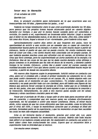 Tercer mes: la liberación
    24 de octubre de 1994
    Querido Lee:
    Bien, le prometí escribirle para informarle de lo que ocurriera una vez
transcurridos mis 90 días. ¿Aparecerían los guías... o no?
     Todavía no tengo totalmente claro lo que está ocurriendo durante los 90 días,
pero parece que los propios temas hayan alcanzado quizá un «punto álgido»
durante ese tiempo, o que por lo menos hayan surgido para ser sometidos a
revisión, En cuanto a mí, experimenté un tremendo dolor interior. Llegó a suceder
que el dolor no me abandonaba nunca, ni de dia ni de noche. ¡Dios mío, cómo dolía! Y
tal como dice Kryon, llegué a desear el ser «terminada», pero todavía estoy aquí.
     Aproximadamente cuatro días antes de que llegaran mis guías, tuve la
oportunidad de asistir a una sesión con un sanador que es capaz de conectar y
fundamentar buena parte de la energía y el amor. Me sentí mucho mejor a partir de
entonces, hasta el punto de que casi no puedo creerlo. Me siento realmente muy
bien de estar con vida, y me siento mucho más conectada con mi propio cuerpo. Sé
que todavía quedan muchas cosas por afrontar con mi cuerpo, en términos de los
virus que llevo conmigo, pero he experimentado un cierto aumento de la energía y la
fortaleza. Una de las cosas de las que me he dado cuenta durante estas últimas y
poças semanas es lo profundo que ha sido mi deseo de la muerte, y durante cuánto
tiempo lo he tenido. Entonces, ¿cómo iba a poder curar mi cuerpo cuando em
realidad deseaba morir? Creo que ahora cuento con una posibilidad mucho mejor de
curarme, a partir de donde me encuentro ahora.
     Mis nuevos días llegaron según lo programado. Solicité entrar en contacto con
ellos, para ver si estaban allí, y desde el primer momento no solamente los vi, sino
que pude sentir claramente su energía en mi cuerpo. Oh, sí, había alguien más con
mis tres guías en el momento en que «conectamos». Yo estaba cansada en ese
momento y no pude percibir todo eso con claridad, pero allí había una figura de luz
blanca que parecía llevar consigo la energía de Cristo. Sabía que no se trataba de
uno de mis guías, sino que estaba allí para ayudar a que se produjera la conexión y
la transición. Naturalmente, les pido a mis nuevos guías ayuda con mi salud,
finanzas y otras cuestiones cruciales para mi vida.
     Pasar por el período de 90 días y luego salir al otro lado para encontrar allí un
don de curación, y comprobar que mis nuevos guías me estaban efectivamente
esperando, me ha ayudado a sentir una mayor confianza. Ahora, al mirar hacia
atrás, estoy segura de que las cosas diferentes que han sucedido, como la infección
por el virus del SIDA, y luego la maravillosa curación que se produjo al final del
período, formaban parte de la experiencia, y que los momentos en que han sucedido
las cosas no han sido ninguna casualidad.
     Esta es mi historia hasta el momento, gracias por estar ahí, Lee, para
sostenerme la mano durante los momentos más oscuros. Habría sido todo mucho
más difícil si no hubiera estado usted ahí. Me mantendré en contacto con usted y le
haré saber cómo han evolucionado las cosas. Espero que se encuentre bien y
experimente toda la felicidad que se merece.
    Con mucho amor siempre.
                                                                                    69
 