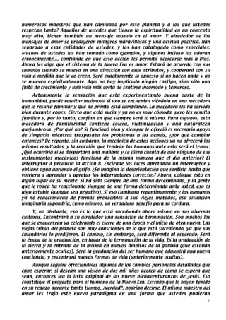 numerosos maestros que han caminado por este planeta y a los que ustedes
respetan tanto? Aquellos de ustedes que tienen la espiritualidad en un concepto
muy alto, tienen también un mensaje basado en el amor. Y alrededor de los
mensajes de amor se produjeron milagros maravillosos y una actitud pacífica. Han
separado a esas entidades de ustedes, y las han catalogado como especiales.
Muchos de ustedes las han tomado como ejemplos, y algunos incluso las adoran
erróneamente..., confiando en que esta acción les permita acercarse más a Dios.
Ahora les digo que el sistema de la Nueva Era es amor. Estará de acuerdo con sus
cambios cuando se mueva en una dirección con esos atributos, y cooperará con su
vida a medida que la co-creen. Será exactamente lo opuesto si no hacen nada y no
se mueven espiritualmente. Aquí no hay implicado ningún castigo, sino sólo una
falta de crecimiento y una vida más corta de sentirse incómodo y temeroso.
     Actualmente la sensación que está experimentando buena parte de la
humanidad, puede resultar incómoda si uno se encuentra viéndolo en una mecedora
que le resulta familiar y que de pronto está cambiando. La mecedora les ha servido
bien durante eones. Cierto que está sucia y ya no es muy cómoda, pero les resulta
familiar y, por lo tanto, confían en que siempre será lo mismo. Para algunos, esta
mecedora de familiaridad contiene cólera, victimización y una naturaleza
quejumbrosa. ¿Por qué no? Si funcionó bien y siempre le ofreció el necesario apoyo
de simpatía mientras traspasaba los problemas a los demás, ¿por qué cambiar
entonces? De repente, sin embargo, la mecánica de estas acciones ya no ofrecerá los
mismos resultados, y la reacción que tendrán los humanos ante esto será el temor.
¿Qué ocurriría si se despertara una mañana y se diera cuenta de que ninguno de sus
instrumentos mecánicos funciona de la misma manera que el día anterior? El
interruptor A producía la acción B. Enciende las luces apretando un interruptor y
obtiene agua abriendo el grifo. ¿Se imagina la desorientación que sentiría hasta que
volviera a aprender a apretar los interruptores correctos? Ahora, coloque esto en
algún lugar de su mente. Si ha sido siempre de una forma determinada, y la gente
que le rodea ha reaccionado siempre de una forma determinada ante usted, eso es
algo estable (aunque sea negativo). Si eso cambiara repentinamente y los humanos
ya no reaccionaran de formas predecibles a sus viejos métodos, esa situación
imaginaria supondría, como mínimo, un verdadero desafío para su cordura.
     Y, no obstante, eso es lo que está sucediendo ahora mismo en sus diversas
culturas. Encontrará a su alrededor una sensación de terminación. Son muchos los
que se encuentran ya celebrando el cierre de una época y el inicio de otra nueva. Las
viejas tribus del planeta son muy conscientes de lo que está sucediendo, ya que sus
calendarios lo predijeron. El cambio, sin embargo, será diferente al esperado. Será
la época de la graduación, en lugar de la terminación de la vida. Es la graduación de
la Tierra y la entrada de la misma en nuevos ámbitos de la galaxia (que estaban
anteriormente ocultos). Será la graduación del ser humano que adquirirá una nueva
conciencia, y encontrará nuevas formas de vida (anteriormente ocultas).
     Aunque seguiré ofreciéndoles algunos de los cambios personales detallados que
cabe esperar, si desean una visión de dos mil años acerca de cómo se espera que
sean, entonces lea la lista original de las nueve bienaventuranzas de Jesús. Eso
constituye el proyecto para el humano de la Nueva Era. Extraño que lo hayan tenido
en su regazo durante tanto tiempo, ¿verdad?, podrían decirse. El mismo maestro del
amor les trajo este nuevo paradigma en una forma que ustedes pudieran
                                                                                    7
 