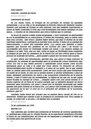 Elora Gabriel
    Asheville, Carolina del Norte
    ***********
    Comentario de Kryon:
    De ese modo, Elora, la trilogía de los períodos de tiempo ha quedado
completada, y en su vida se ha desplegado la historia clásica del implante neutral.
Durante este período de tiempo no sólo enfermó, sino que también experimentó el
temor de haber contraído el virus que está terminando com tantos humanos en esta
época..., y muchas de las indicaciones que ofrece indican que lo contrajo.
     Su deseo de muerte estaba siendo desplegado, y tuvo realmente la oportunidad
de ver la posibilidad de su consecuencia. El temor fue tremendo, pues lo sentía como
algo muy cercano. «Qué truco» (podría haber dicho), que bajo el disfraz de un don
espiritual maravilloso, contrajera un horrible virus mortal. El dolor de la soledad fue
impresionante, y usted sólo anhelaba alivio. ¿Les suena esto familiar a todos
aquellos que leyeron mis palabras de los escritos del Libro I de Kryon? La
oscuridadde una mente no iluminada estaba con usted, y sus mejores amigos no
estaban a su lado. Pero, una vez más, entra en juego un facilitador para completar
la imagen de por qué los sanadores de la Nueva Era son tan críticos para el nuevo
proceso de aclarado del karma..., para ayudar a pasar por las horas más oscuras.
     Le daré ahora una información, querida mía, que quizá le haga contener la
respiración. Su ventana de oportunidad para la terminación estuvo realmente muy
cerca. Eso era lo que había previsto y planificado usted misma como lección
apropiada para su vida a la edad que tiene ahora. Su intuición de ofrecer
intencionalidad para recibir el implante y el amor de sus guías, fue lo que cambió
todo su camino para esta encarnación. Como um tren oscuro que pasa lentamente
en medio de la noche, la cita con su propia muerte se deslizó lentamente y pasó de
largo, dejándole unicamente los olores y las sensaciones transitorias de la muerte
misma, y todo el temor que las acompañaba. La figura de luz que vio, la que según
usted llevaba la energía de Cristo..., ¡imagine quién era! ¡Era usted misma! El sí
mismo superior de la Elora de la nueva energía, que se adelantó durante un breve
momento para mostrarse con amor y honor por la biologia encarnada que había
ganado una gran victoria en la Nueva Era. ¿Les parece tan extraño que les llamemos
los guerreros de la luz? Si esto no es el principio del atributo de la ascensión,
entonces ¿qué es?
     Sentimos tanto honor por ustedes que no pueden darse cuenta de ello en su
dimensión. Tendrá que esperar a que se produzca la ceremonia real. Pero cuando la
reciba, yo estaré allí, a sus pies, y la llamaré por su nombre.
    ***********
    26 de septiembre de 1994
    Querido Lee:
     Aún sabiendo que recibirá una avalancha de historias de lectores agradecidos,
la gratitud que siento por la «Piedra Roseta» de la experiencia metafísica ofrecidas
a través de sus canalizaciones del Kryon me ha impulsado a compartir el valor que
ha tenido para esta guerrera de la luz.
    70
 