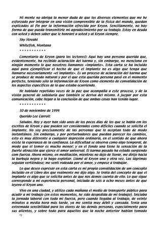 Mi mente no abriga la menor duda de que los diversos elementos que me he
esforzado por integrar en una visión comprensible de la física del mundo, quedan
explicados al fin por la información ofrecida por Kryon. Sencillamente, no hay
forma de que pueda transmitirle mi agradecimiento por su trabajo. Estoy en deuda
con usted y deben saber que le honraré a usted y al Kryon siempre.
    Shy Streahl
    Whitefish, Montana
    ***********
     Comentario de Kryon (para los lectores): Aquí hay una persona querida que,
evidentemente, ha recibido aclaración del karma y, sin embargo, no menciona en
ningún momento lo que nosotros llamamos «implante». Esta carta se ha incluido
aquí para ejemplificar el hecho de que el implante no es algo que tenga que
llamarse necesariamente «el implante». Es un proceso de aclaración del karma que
se produce de modo natural y por el que esta querida persona pasó en el momento
perfecto, teniendo sólo la información de Kryon como elemento de convalidación de
los aspectos específicos de lo que estaba ocurriendo.
     He hablado repetidas veces de la paz que acompaña a este proceso, y de la
visión general de sabiduría que también se deriva del mismo. A juzgar por esta
comunicación, cabe llegar a la conclusión de que ambas cosas han tenido lugar.
    ***********
    30 de noviembre de 1994
    Querido Lee Carroll:
     Saludos. Hoy y ayer han sido unos de los pocos días de los que se habla em los
escritos de Kryon y que pueden ser considerados como difíciles cuando se solicita el
implante. No soy precisamente de las personas que lo aceptan todo de modo
instantáneo. Sin embargo, y por perturbadores que puedan parecer los cambios,
esto es muy diferente a cualquier depresión ordinaria, en el sentido de que ahora
existe la esperanza de la confianza. La dificultad se observa como algo temporal, de
modo que el temor es mucho menor; y en el fondo una tiene la sensación de la
fuerte atracción que ejerce el amor universal. El karma pasado ha estado surgiendo
com fuerza. Ahora mismo, en meditación, mientras no dejo de llorar, me dirijo hacia
la burbuja negra y la hago explotar. Llamé al Kryon una y otra vez. Las lágrimas
seguían vertiéndose; me sentí rodeada por el amor, y empece a trabajar.
     Lo que deseo expresar en esta carta es mi propia convalidación de um concepto
incluido en el Libro dos que realmente me dijo algo. Se trata del concepto de que el
implante es algo que se solicita antes de que nos demos cuenta de ello. Lo que sigue
corresponde a mi experiencia personal, iniciada de seis a ocho meses antes de que
leyera el Kryon uno.
     Vivo en una ciudad, y utilizo cada mañana el medio de transporte público para
acudir a mi trabajo (en estos momentos, he sido despedida de mi trabajo). Iniciaba
la jornada laboral con toda mi fuerza, pero cuando llegaba al trabajo, de veinte
minutos a media hora más tarde, ya me sentia muy débil y cansada. Tenía una
extremada sensibilidad para los olores de las demás personas, especialmente para
sus alientos, y sobre todo para aquellos que la noche anterior habían tomado
    72
 