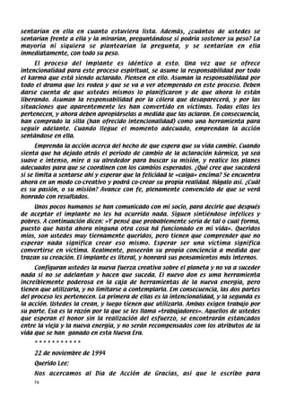 sentarían en ella en cuanto estuviera lista. Además, ¿cuántos de ustedes se
sentarían frente a ella y la mirarían, preguntándose si podría sostener su peso? La
mayoría ni siquiera se plantearían la pregunta, y se sentarían en ella
inmediatamente, con todo su peso.
     El proceso del implante es idéntico a esto. Una vez que se ofrece
intencionalidad para este proceso espiritual, se asume la responsabilidad por todo
el karma que está siendo aclarado. Piensen en ello. Asuman la responsabilidad por
todo el drama que les rodea y que se va a ver atemperado en este proceso. Deben
darse cuenta de que ustedes mismos lo planificaron y de que ahora lo están
liberando. Asuman la responsabilidad por la cólera que desaparecerá, y por las
situaciones que aparentemente les han convertido en víctimas. Todas ellas les
pertenecen, y ahora deben apropiárselas a medida que las aclaran. En consecuencia,
han comprado la silla (han ofrecido intencionalidad) como una herramienta para
seguir adelante. Cuando llegue el momento adecuado, emprendan la acción
sentándose en ella.
      Emprenda la acción acerca del hecho de que espera que su vida cambie. Cuando
sienta que ha dejado atrás el período de cambio de la aclaración kármica, ya sea
suave e intenso, mire a su alrededor para buscar su misión, y realice los planes
adecuados para que se coordinen con los cambios esperados. ¿Qué cree que sucederá
si se limita a sentarse ahí y esperar que la felicidad le «caiga» encima? Se encuentra
ahora en un modo co-creativo y podrá co-crear su propia realidad. Hágalo así. ¿Cuál
es su pasión, o su misión? Avance con fe, plenamente convencido de que se verá
honrado con resultados.
     Unos pocos humanos se han comunicado con mi socio, para decirle que después
de aceptar el implante no les ha ocurrido nada. Siguen sintiéndose infelices y
pobres. A continuación dicen: «Y pensé que probablemente sería de tal o cual forma,
puesto que hasta ahora ninguna otra cosa há funcionado en mi vida». Queridos
míos, son ustedes muy tiernamente queridos, pero tienen que comprender que no
esperar nada significa crear eso mismo. Esperar ser una víctima significa
convertirse en víctima. Realmente, poseerán su propia conciencia a medida que
trazan su creación. El implante es literal, y honrará sus pensamientos más internos.
     Configuran ustedes la nueva fuerza creativa sobre el planeta y no va a suceder
nada si no se adelantan y hacen que suceda. El nuevo don es uma herramienta
increíblemente poderosa en la caja de herramientas de la nueva energía, pero
tienen que utilizarla, y no limitarse a contemplarla. Em consecuencia, las dos partes
del proceso les pertenecen. La primera de ellas es la intencionalidad, y la segunda es
la acción. Ustedes la crean, y luego tienen que utilizarla. Ambas exigen trabajo por
su parte. Esa es la razón por la que se les llama «trabajadores». Aquellos de ustedes
que esperan el honor sin la realización del esfuerzo, se encontrarán estancados
entre la vieja y la nueva energía, y no serán recompensados com los atributos de la
vida que se han ganado en esta Nueva Era.
    ***********
    22 de noviembre de 1994
    Querido Lee:
    Nos acercamos al Día de Acción de Gracias, así que le escribo para
    74
 