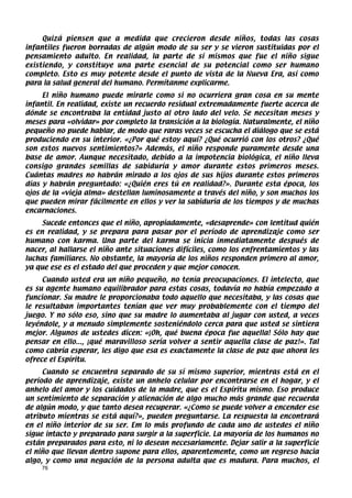 Quizá piensen que a medida que crecieron desde niños, todas las cosas
infantiles fueron borradas de algún modo de su ser y se vieron sustituidas por el
pensamiento adulto. En realidad, la parte de sí mismos que fue el niño sigue
existiendo, y constituye una parte esencial de su potencial como ser humano
completo. Esto es muy potente desde el punto de vista de la Nueva Era, así como
para la salud general del humano. Permítanme explicarme.
     El niño humano puede mirarle como si no ocurriera gran cosa en su mente
infantil. En realidad, existe un recuerdo residual extremadamente fuerte acerca de
dónde se encontraba la entidad justo al otro lado del velo. Se necesitan meses y
meses para «olvidar» por completo la transición a la biología. Naturalmente, el niño
pequeño no puede hablar, de modo que raras veces se escucha el diálogo que se está
produciendo en su interior. «¿Por qué estoy aquí? ¿Qué ocurrió con los otros? ¿Qué
son estos nuevos sentimientos?» Además, el niño responde puramente desde una
base de amor. Aunque necesitado, debido a la impotencia biológica, el niño lleva
consigo grandes semillas de sabiduría y amor durante estos primeros meses.
Cuántas madres no habrán mirado a los ojos de sus hijos durante estos primeros
días y habrán preguntado: «¿Quién eres tú en realidad?». Durante esta época, los
ojos de la «vieja alma» destellan luminosamente a través del niño, y son muchos los
que pueden mirar fácilmente en ellos y ver la sabiduría de los tiempos y de muchas
encarnaciones.
     Sucede entonces que el niño, apropiadamente, «desaprende» con lentitud quién
es en realidad, y se prepara para pasar por el período de aprendizaje como ser
humano con karma. Una parte del karma se inicia inmediatamente después de
nacer, al hallarse el niño ante situaciones difíciles, como los enfrentamientos y las
luchas familiares. No obstante, la mayoría de los niños responden primero al amor,
ya que ese es el estado del que proceden y que mejor conocen.
     Cuando usted era un niño pequeño, no tenía preocupaciones. El intelecto, que
es su agente humano equilibrador para estas cosas, todavía no había empezado a
funcionar. Su madre le proporcionaba todo aquello que necesitaba, y las cosas que
le resultaban importantes tenían que ver muy probablemente con el tiempo del
juego. Y no sólo eso, sino que su madre lo aumentaba al jugar con usted, a veces
leyéndole, y a menudo simplemente sosteniéndolo cerca para que usted se sintiera
mejor. Algunos de ustedes dicen: «¡Oh, qué buena época fue aquella! Sólo hay que
pensar en ello..., ¡qué maravilloso sería volver a sentir aquella clase de paz!». Tal
como cabría esperar, les digo que esa es exactamente la clase de paz que ahora les
ofrece el Espíritu.
     Cuando se encuentra separado de su sí mismo superior, mientras está en el
período de aprendizaje, existe un anhelo celular por encontrarse en el hogar, y el
anhelo del amor y los cuidados de la madre, que es el Espíritu mismo. Eso produce
un sentimiento de separación y alienación de algo mucho más grande que recuerda
de algún modo, y que tanto desea recuperar. «¿Como se puede volver a encender ese
atributo mientras se está aquí?», pueden preguntarse. La respuesta la encontrará
en el niño interior de su ser. Em lo más profundo de cada uno de ustedes el niño
sigue intacto y preparado para surgir a la superficie. La mayoría de los humanos no
están preparados para esto, ni lo desean necesariamente. Dejar salir a la superficie
el niño que llevan dentro supone para ellos, aparentemente, como un regreso hacia
algo, y como una negación de la persona adulta que es madura. Para muchos, el
    76
 