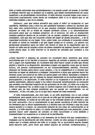 niño se halla enterrado muy profundamente y no puede surgir sin ayuda. Es terrible
el diálogo interior que se produce en el adulto, que habla constantemente de cosas
negativas y de posibilidades terroríficas. El niño interior escucha todas esas cosas y
reacciona exactamente como haría un verdadero niño si se le dijera que es un
individuo indigno y que no es amado.
     Entonces, ¿por qué deben permitir que surja el niño? La respuesta es: por
equilibrio. Hablamos una y otra vez del equilibrio humano y ahora les decimos que
hay aquí una característica en la que pueden trabajar inmediatamente para
mejorar su vida. No se trata de ningún atributo ocioso, y es absolutamente
necesario para que su trabajo progrese. En el proceso, no sólo se producirán
cambios químicos dentro de su cerebro y de su cuerpo, cambios que son naturales y
saludables, sino que hay um recuerdo celular del lugar de donde proceden..., y de la
seguridad existente en ese lugar. Pero, sobre todo, eso estimula el recuerdo celular
de quién es usted en realidad y de qué lugar ocupa en el cosmos. ¿Le parece eso
demasiado grandioso para un niño? ¡No tienen ni idea de lo importante que es!
Oculto en cada uno de ustedes existe un plano completo de quiénes fueron y por qué
están ahora aquí. El niño interior es la puerta de entrada que conduce a esa
revelación.
     
¿Cómo hacerlo? A algunos de ustedes les resultará fácil, mientras que otros
necesitarán que se les facilite el proceso. Aquellos de ustedes a quienes les encanta
reír y jugar con regularidad, les resultará más fácil hacer surgir al niño que llevan
dentro y tenerlo a su disposición. Aprendan a jugar con aquellas cosas que les hacen
felices, sin pensar continuamente en las responsabilidades adultas. Procuren
disponer de tiempo para hacer cosas alegres, y no se culpabilicen a sí mismos por
hacerlas en lugar de dedicarse a trabajar. Encuentren a otros que quieran hacer las
mismas cosas con usted (a los niños les gusta jugar con niños). Aprendan a relajarse
cuando las presiones que les rodean les hayan mantenido en la actitud adulta de la
preocupación y la depresión. El niño interior es la respuesta a la curación de un
adulto deprimido. ¡Observe jugar a los niños! Recuerde intuitivamente la sensación
que produce esa libertad respecto de las presiones de la vida. ¿Se debe eso a que los
niños son ingenuos? No, se debe a que se sienten seguros con el amor de sus madres,
y saben que no hay ningún problema que no pueda ser «arreglado» en un
momento... Al fin y al cabo, eso es lo que hace mamá em todo momento.
     El niño traumatizado, por otro lado, es un niño deprimido. Eso es um estado
antinatural, pero puede verse en el caso de un niño que ha tenido que pasar por una
tragedia humana. Se trata de un niño que se ha retirado dentro de sí mismo y que
no está «presente». Eso es exactamente lo que puede sucederle al niño interior de
los humanos que se dicen regularmente a sí mismos que son víctimas y que las cosas
nunca pueden ir a mejor. La conclusión natural de esa clase de conversación es la
muerte, y el niño interior lo sabe y se siente traumatizado por este potencial. ¿Como
pueden hacer salir algunos de ustedes al niño necesitado si está dañado y
traumatizado? La respuesta es: a través de la facilitación.
    Una vez más, nos dirigimos a los humanos de la Nueva Era que comprenden y
trabajan con la facilitación del niño interior. Confíe en ellos porque lê ayudarán y
saben que el estado natural del niño es el juego. No se necesitará mucho tiempo
para hacerlo salir, pero tiene que haber ajustes de actitud, verbalizaciones, y
                                                                                    77
 