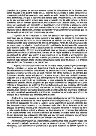 cambios en la forma en que un humano asume la vida misma. El facilitador sabe
cómo hacerlo, y le guiará hasta allí. El Espíritu ha otorgado a estos sanadores el
conocimiento intuitivo necesario para ayudar en este tiempo incluso a los humanos
más deprimidos. Busque a aquellos que posean este conocimiento, y no tema nada
de lo que puedan hacer. Están aquí para ayudarle con la vida misma, y tienen
contratos con el planeta para hacer precisamente eso. Observe cómo, en muchos
casos de transición del implante, el facilitador está presente y dispuesto para
ayudar. Muchos de los que han comunicado en estas páginas su experiencia del
implante así lo atestiguan, de modo que puede ver el testimonio de aquellos que ya
han pasado por el proceso y comprender su valor.
     El Espíritu le ha concedido el don del proceso del implante, un atributo
espiritual que se produce de modo natural y que aclara su karma en esta vida. Su
trabajo consiste en ofrecer intencionalidad de recibir ese don, y en asumir la
responsabilidad para emprender la acción apropiada. Parte de esa acción consiste
en convertirse en alguien conscientemente equilibrado. La información necesaria
para llevar a cabo esta tarea la encontrará a su alrededor, incluidas las páginas de
esta comunicación. Ofrecer intencionalidad para el implante causará cambios y
aclaración; entonces se encontrará sentado en un lugar neutral, y dispondrá de la
posibilidad de elegir qué hacer a continuación. Si se limita a permanecer ahí
sentado, será como una pizarra abierta preparada para crear más interacción
kármica. Debe ofrecer ahora intencionalidad consciente para la acción, y el trabajo
del niño interior forma parte de esa acción.
     El Kryon se acerca a ustedes con un increíble amor y aprecio por su trabajo.
Muchos «sienten» el amor del Espíritu a través de este trabajo y lo reconocen
instantáneamente como el sentimiento de encontrarse «en el hogar». Cuando me
adelanto a través de mi socio en una reunión con otros humanos, la energía que
traemos es muchas veces más potente, y puede ser percibida por cualquier humano
singular. Esa es la razón por la que hemos pedido a mi socio que continúe ofreciendo
esta energía a partes de su continente, y para difundir la palabra tal como es
expresada. Incluso mucho después de que haya terminado el programa de Kryon
relativo a los cambios de la Tierra, le he pedido a mi socio que continúe ofreciendo
esta energía, pues yo estaré ahí, aún cuando mi trabajo haya quedado concluido.
Gracias a los cambios que están produciendo ustedes cada día, es posible continuar
con este trabajo de canalización y utilizar la capacidad de mi socio para ofrecer la
energía de la Nueva Era que tenemos para ustedes.
     Dentro de la gran energía de amor de una canalización en directo, hablamos a
los corazones individuales de todos aquellos que están presentes, y se consigue así
la curación. Ofrecemos historias y «viajes» como explicación, porque sabemos que
los humanos comprenderán y reaccionarán ante ellas. En el transcurso de ese
proceso se aprende mucho, y se consigue una relajación del alma. A menudo se lleva
a cabo mucho trabajo astral, y algunos de los humanos no recuerdan las palabras
de mi socio durante todo el acontecimiento. Es nuestro increíble honor por ustedes
lo que garantiza que estaremos ahí cada vez que mi socio programe uno de tales
acontecimientos, y le hemos pedido que lo haga con frecuencia.
     Deseamos hacer surgir los sentimientos celulares de su niño interior y jugar con
ellos durante cualquier momento en que se encuentren con el Kryon (a solas o en
reuniones). Esos sentimientos fomentan la paz y la ausencia de temor. Apoyan su
    78
 