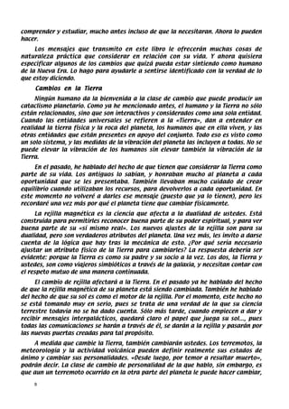 comprender y estudiar, mucho antes incluso de que la necesitaran. Ahora lo pueden
hacer.
     Los mensajes que transmito en este libro le ofrecerán muchas cosas de
naturaleza práctica que considerar en relación con su vida. Y ahora quisiera
especificar algunos de los cambios que quizá pueda estar sintiendo como humano
de la Nueva Era. Lo hago para ayudarle a sentirse identificado con la verdad de lo
que estoy diciendo.
     Cambios en la Tierra
     Ningún humano da la bienvenida a la clase de cambio que puede producir un
cataclismo planetario. Como ya he mencionado antes, el humano y la Tierra no sólo
están relacionados, sino que son interactivos y considerados como una sola entidad.
Cuando las entidades universales se refieren a la «Tierra», dan a entender en
realidad la tierra física y la roca del planeta, los humanos que en ella viven, y las
otras entidades que están presentes en apoyo del conjunto. Todo eso es visto como
un solo sistema, y las medidas de la vibración del planeta las incluyen a todas. No se
puede elevar la vibración de los humanos sin elevar también la vibración de la
Tierra.
     En el pasado, he hablado del hecho de que tienen que considerar la Tierra como
parte de su vida. Los antiguos lo sabían, y honraban mucho al planeta a cada
oportunidad que se les presentaba. También llevaban mucho cuidado de crear
equilibrio cuando utilizaban los recursos, para devolverlos a cada oportunidad. En
este momento no volveré a darles ese mensaje (puesto que ya lo tienen), pero les
recordaré una vez más por qué el planeta tiene que cambiar físicamente.
     La rejilla magnética es la ciencia que afecta a la dualidad de ustedes. Está
construida para permitirles reconocer buena parte de su poder espiritual, y para ver
buena parte de su «sí mismo real». Los nuevos ajustes de la rejilla son para su
dualidad, pero son verdaderos atributos del planeta. Una vez más, les invito a darse
cuenta de la lógica que hay tras la mecánica de esto. ¿Por qué sería necesario
ajustar un atributo físico de la Tierra para cambiarles? La respuesta debería ser
evidente: porque la Tierra es como su padre y su socio a la vez. Los dos, la Tierra y
ustedes, son como viajeros simbióticos a través de la galaxia, y necesitan contar con
el respeto mutuo de una manera continuada.
     El cambio de rejilla afectará a la Tierra. En el pasado ya he hablado del hecho
de que la rejilla magnética de su planeta está siendo cambiada. También he hablado
del hecho de que su sol es como el motor de la rejilla. Por el momento, este hecho no
se está tomando muy en serio, pues se trata de una verdad de la que su ciencia
terrestre todavía no se ha dado cuenta. Sólo más tarde, cuando empiecen a dar y
recibir mensajes intergalácticos, quedará claro el papel que juega su sol..., pues
todas las comunicaciones se harán a través de él, se darán a la rejilla y pasarán por
las nuevas puertas creadas para tal propósito.
    A medida que cambie la Tierra, también cambiarán ustedes. Los terremotos, la
meteorología y la actividad volcánica pueden definir realmente sus estados de
ánimo y cambiar sus personalidades. «Desde luego, por temor a resultar muerto»,
podrán decir. La clase de cambio de personalidad de la que hablo, sin embargo, es
que aun un terremoto ocurrido en la otra parte del planeta le puede hacer cambiar,

    8
 