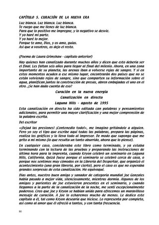 CAPÍTULO 5. CURACIÓN DE LA NUEVA ERA
Luz blanca. Luz blanca. Luz blanca.
Te ruego que me llenes de luz blanca.
Para que lo positivo me impregne, y lo negativo se desvíe.
Y yo haré mi parte.
Y yo haré lo mejor.
Porque te amo, Dios, y os amo, guías.
Así que a vosotros, os dejo el resto.


(Poema de Laura Grimshaw - capítulo anterior)
Hay quienes han canalizado durante muchos años y dicen que esto debería ser
el final. Les faltan seis años para llegar al final del milenio. Ahora, en una zona
importante de su planeta, las arenas iban a volverse rojas de sangre. Y si en
estos momentos acuden a ese mismo lugar, encontrarán dos países que no se
están volviendo rojos de sangre, sino que comparten su información sobre el
agua, planifican juntos la construcción de presas, abren embajadas el uno en el
otro. ¿Se han dado cuenta de eso?
                        Curación en la nueva energía
                           Canalización en directo
                       Laguna Hills - agosto de 1995
Esta canalización en directo ha sido editada can palabras y pensamientos
adicionales, para permitir una mayor clarificación y una mejor comprensión de
la palabra escrita.
Del escritor
«¡Dejad las presiones! ¡Contenedlo todo!», me imagino gritándole a alguien.
Pero yo soy el tipo que escribe aquí todas las palabras, prepara las páginas,
realiza los gráficos y lo lleva todo al impresor. De modo que supongo que me
grito a mí mismo (lo que resulta un tanto aburrido, ahora que lo pienso).
En cualquier caso, consideraba este libro como terminado, y ya estaba
terminando con la lectura de las pruebas y preparando las instrucciones de
última hora para la imprenta, cuando Kryon celebró un seminario en Laguna
Hills, California. Quizá fuese porque el seminario se celebró cerca de casa, o
porque nos sentimos muy cómodos en la Librería del Despertar, que organizó el
acontecimiento (una gran librería, por cierto), pero el caso es que no esperaba
grandes sorpresas de esta canalización. Me equivoqué.
Días antes, nuestro buen amigo y sanador de categoría mundial Joe Gonzales
había pasado a mejor vida, silenciosamente, mientras dormía. Algunos de los
amigos y parientes de Joe estuvieron presentes en el seminario, y cuando
llegamos a la parte de la canalización de la noche, me sentí excepcionalmente
poderoso. Creo que Joe y Kryon se habían unido para ofrecemos un maravilloso
mensaje de curación. A Joe lo echaremos mucho de menos. Le dedico este
capítulo a él, tal como Kryon desearía que hiciese. Lo representa por completo,
así como al amor que él ofreció a tantos, y con tanta frecuencia.

80
 