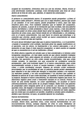 ocuparé de recordarlos. (Volvemos otra vez con las mismas. Ahora, Kryon se
está divirtiendo realmente conmigo. Está introduciendo una lista de cinco
dentro de la lista de siete, que, además, ni siquiera ha comenzado.)
Nuevo conocimiento
El primero es conocimiento nuevo. El acupuntor puede preguntar: «¿Cómo sé
qué colores debo utilizar?». Diremos que eso es algo intuitivo, puesto que usted
es un sanador. Si no está seguro, puede preguntar a otros, pues fue algo
intuitivo para ellos. Pero también sabemos que al hablar del acupuntor,
algunos de ustedes, a pesar de la formación que han recibido, han descubierto
nuevos meridianos y están probando a hacer cosas nuevas, y han descubierto
que existe poder en otras zonas donde hacer girar las agujas. No hablan con los
maestros de estas cosas, pues tienen miedo de ser ridiculizados y, sin embargo,
este es el nuevo conocimiento. Sea cual fuere la ciencia que practique y la
curación que efectúe, puede usted recibir un nuevo conocimiento de modo
intuitivo, a través del don del Espíritu.
Mi socio desea introducir aquí algo que le parece humorístico, y se lo permitiré.
«Cuando el acupuntor está sentado, haciendo girar las agujas multicolores en
el paciente, con los olores, la iluminación y los colores adecuados, y en el
momento en que llega el viejo maestro acupuntor, se dará cuenta en seguida
de que se encuentra en el sur de California.» (Risas)
Me dirijo ahora a aquellos de ustedes que se han considerado a sí mismos como
terapeutas masajistas. ¿Se han dado cuenta de que ahora también trabajan
con la energía? Pues, para algunos de ustedes, se está produciendo una cosa
extraña. Sus pacientes no sólo están siendo reconfortados, sino que están
siendo curados. Se marchan con una sensación de verdadera curación
permanente. ¿Qué está teniendo lugar? Es el nuevo conocimiento, pues están
acostumbrados ustedes a tocar el cuerpo humano y saben dónde hacerlo y
cómo, y están enviándole energía. Algunos de ustedes están realmente
preocupados por la posibilidad de que su práctica pueda perder abundancia,
pues aquellos a los que solían dar masajes se marchan curados y no regresan.
¡Se marchan curados, y no sólo reconfortados! Y les decimos que cuando se
difunda la noticia de lo que están haciendo, no tendrán el menor problema con
su negocio. Busquen el nuevo conocimiento, los diferentes lugares que tocar, los
diferentes lugares para crear y transmitir energía en su ciencia. Piensen en
tocar de una forma bipolar, en estar equilibrados, en aceptar el nuevo
entremezclamiento como parte de su propio trabajo. Nadie tiene una patente
de propiedad sobre ninguna parte de la curación. Les decimos lo siguiente,
queridos míos: ¡Ha llegado el momento de unirlas todas! Pues, cuando lo hagan
así, los resultados serán asombrosos y llamarán la atención de todos aquellos
que no creían que eso pudiera ser posible. Acudirán a ustedes para estudiarlo...,
debido a que funciona. Así pues, no podrán ignorar los resultados.
Nuevas herramientas
El segundo atributo son las nuevas herramientas que existen en la nueva
energía. Ahora bien, queridos míos, estas nuevas herramientas no son
necesariamente físicas, aunque algunas de ellas lo sean. Hablamos de
herramientas que también son cósmicas. Hablamos de mecanismos que tienen
                                                                               83
 