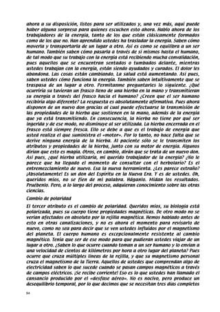 ahora a su disposición, listos para ser utilizados y, una vez más, aquí puede
haber alguna sorpresa para quienes escuchen esto ahora. Hablo ahora de los
trabajadores de la energía, tanto de los que están clásicamente formados
como de los que no. Han aprendido ustedes ha trasladar la energía. Saben cómo
moverla y transportarla de un lugar a otro. Así es como se equilibra a un ser
humano. También saben cómo pasarla a través de sí mismos hasta el humano,
de tal modo que su trabajo con la energía está recibiendo mucha convalidación,
pues aquellos que se encuentran sentados o tumbados delante, mientras
ustedes trabajan con la energía, están siendo ayudados y curados. El dolor les
abandona. Las cosas están cambiando. La salud está aumentando. Así pues,
saben ustedes cómo funciona la energía. También saben intuitivamente que se
traspasa de un lugar a otro. Permítanme preguntarles lo siguiente. ¿Qué
ocurriría su tuvieran un frasco lleno de una hierba en la mano y transmitieran
su energía a través del frasco hacia el humano? ¿Creen que el ser humano
recibiría algo diferente? La respuesta es absolutamente afirmativa. Pues ahora
disponen de un nuevo don gracias al cual puede efectuarse la transmisión de
las propiedades de la hierba que sostienen en la mano, además de la energía
que ya está transmitiendo. En consecuencia, la hierba no tiene por qué ser
ingerida y de ese modo, no disminuye al ser utilizada. La hierba encerrada en el
frasco está siempre fresca. Ello se debe a que es el trabajo de energía que
usted realiza el que suministra el «motor». Por lo tanto, no hace falta que se
derive ninguna energía de la hierba. Al paciente sólo se le transmiten los
atributos y propiedades de la hierba, junto con su motor de energía. Algunos
dirían que esto es magia. Otros, en cambio, dirán que se trata de un nuevo don.
Así pues, ¿qué hierba utilizaría, mi querido trabajador de la energía? ¿No le
parece que ha llegado el momento de consultar con el herbolario? Es el
entremezclamiento de nuevo. Esa la nueva herramienta. ¿Les parece extraño?
¡Absolutamente! Es un don del Espíritu en la Nueva Era. Y es de ustedes. Oh,
queridos míos, no se fíen de mi palabra. Háganlo. Midan los resultados.
Pruébenlo. Pero, a lo largo del proceso, adquieran conocimiento sobre las otras
ciencias.
Cambio de polaridad
El tercer atributo es el cambio de polaridad. Queridos míos, su biología está
polarizada, pues su cuerpo tiene propiedades magnéticas. De otro modo no se
verían afectados en absoluto por la rejilla magnética. Hemos hablado antes de
esto en otras canalizaciones, y no es ahora el momento para revisarlo de
nuevo, como no sea para decir que se ven ustedes influidos por el magnetismo
del planeta. El cuerpo humano es excepcionalmente resistente al cambio
magnético. Tenía que ser de ese modo para que pudieran ustedes viajar de un
lugar a otro. ¿Saben lo que ocurre cuando toman a un ser humano y lo envían a
una velocidad de cientos de kilómetros por hora a otro lugar del planeta? Pues
ocurre que cruza múltiples líneas de la rejilla, y que su magnetismo personal
cruza el magnetismo de la Tierra. Aquellos de ustedes que comprendan algo de
electricidad saben lo que sucede cuando se pasan campos magnéticos a través
de campos eléctricos. ¡Se recibe corriente! Eso es lo que ustedes han llamado el
cansancio producido por el «desfase aéreo». No es nocivo, pero produce un
desequilibrio temporal, por lo que decimos que se necesitan tres días completos

84
 