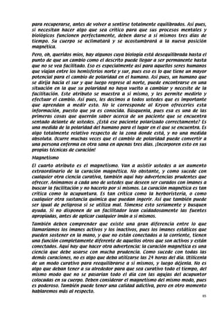 para recuperarse, antes de volver a sentirse totalmente equilibrados. Así pues,
si necesitan hacer algo que sea crítico para que sus procesos mentales y
biológicos funcionen perfectamente, deben darse a sí mismos tres días de
tiempo. Su cuerpo se aclimatará y se acostumbrará a la nueva posición
magnética.
Pero, oh, queridos míos, hay algunos cuya biología está desequilibrada hasta el
punto de que un cambio como el descrito puede llegar a ser permanente hasta
que no se vea facilitado. Eso es especialmente así para aquellos seres humanos
que viajan entre los hemisferios norte y sur, pues eso es lo que tiene un mayor
potencial para el cambio de polaridad en el humano. Así pues, un humano que
se dirija hacia el sur y que luego regrese al norte, puede encontrarse en una
situación en la que su polaridad no haya vuelto a cambiar y necesite de la
facilitación. Este atributo se muestra a sí mismo, y les permite medirlo y
efectuar el cambio. Así pues, les decimos a todos ustedes que es importante
que aprendan a medir esto. No le corresponde al Kryon ofrecerles esta
información, puesto que ya es conocida. Búsquenla, pues esa es una de las
primeras cosas que querrán saber acerca de un paciente que se encuentra
sentado delante de ustedes. ¿Está ese paciente polarizado correctamente? Es
una medida de la polaridad del humano para el lugar en el que se encuentra. Es
algo totalmente relativo respecto de la zona donde está, y no una medida
absoluta. Ocurre muchas veces que el cambio de polaridad puede convertir a
una persona enferma en otra sana en apenas tres días. ¡Incorporen esto en sus
propias técnicas de curación!
Magnetismo
El cuarto atributo es el magnetismo. Van a asistir ustedes a un aumento
extraordinario de la curación magnética. No obstante, y como sucede con
cualquier otra ciencia curativa, también aquí hay advertencias prudentes que
ofrecer. Animamos a cada uno de ustedes que deseen ser curados con imanes a
buscar la facilitación y no hacerlo por sí mismos. La curación magnética es tan
crítica como la acupuntura. Es tan crítica como la herboristería, o como
cualquier otra sustancia química que puedan ingerir. Así que también puede
ser igual de peligrosa si se utiliza mal. Tómense esto seriamente y busquen
ayuda. Si no disponen de un facilitador lean cuidadosamente las fuentes
apropiadas, antes de aplicar cualquier imán a sí mismos.
También deben comprender que existe una gran diferencia entre lo que
llamaríamos los imanes activos y los inactivos, pues los imanes estáticos que
pueden sostener en la mano, y que no están conectados a la corriente, tienen
una función completamente diferente de aquellos otros que son activos y están
conectados. Aquí hay que hacer otra advertencia: la curación magnética es una
ciencia que debe usarse con mucha prudencia. Como sucede con todas las
demás curaciones, no es algo que deba utilizarse las 24 horas del día. Utilícenla
de un modo curativo para reequilibrarse a sí mismos, y luego déjenla. No es
algo que deban tener a su alrededor para que sea curativo todo el tiempo, del
mismo modo que no se pasarían todo el día con las agujas del acupuntor
colocadas en su cuerpo. Deben considerar el magnetismo del mismo modo, pues
es poderoso. También puede tener una calidad adictiva, pero en otro momento
hablaremos más al respecto.
                                                                               85
 