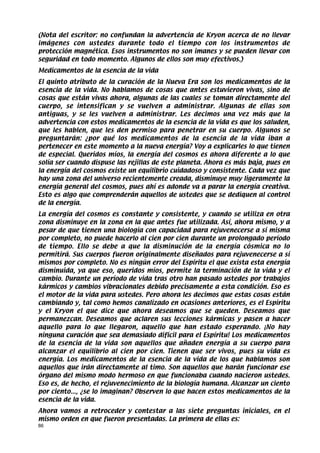 (Nota del escritor: no confundan la advertencia de Kryon acerca de no llevar
imágenes con ustedes durante todo el tiempo con los instrumentos de
protección magnética. Esos instrumentos no son imanes y se pueden llevar con
seguridad en todo momento. Algunos de ellos son muy efectivos.)
Medicamentos de la esencia de la vida
El quinto atributo de la curación de la Nueva Era son los medicamentos de la
esencia de la vida. No hablamos de cosas que antes estuvieron vivas, sino de
cosas que están vivas ahora, algunas de las cuales se toman directamente del
cuerpo, se intensifican y se vuelven a administrar. Algunas de ellas son
antiguas, y se les vuelven a administrar. Les decimos una vez más que la
advertencia con estos medicamentos de la esencia de la vida es que los saluden,
que les hablen, que les den permiso para penetrar en su cuerpo. Algunos se
preguntarán: ¿por qué los medicamentos de la esencia de la vida iban a
pertenecer en este momento a la nueva energía? Voy a explicarles lo que tienen
de especial. Queridos míos, la energía del cosmos es ahora diferente a lo que
solía ser cuando dispuse las rejillas de este planeta. Ahora es más baja, pues en
la energía del cosmos existe un equilibrio cuidadoso y consistente. Cada vez que
hay una zona del universo recientemente creada, disminuye muy ligeramente la
energía general del cosmos, pues ahí es adonde va a parar la energía creativa.
Esto es algo que comprenderán aquellos de ustedes que se dediquen al control
de la energía.
La energía del cosmos es constante y consistente, y cuando se utiliza en otra
zona disminuye en la zona en la que antes fue utilizada. Así, ahora mismo, y a
pesar de que tienen una biología con capacidad para rejuvenecerse a sí misma
por completo, no puede hacerlo al cien por cien durante un prolongado período
de tiempo. Ello se debe a que la disminución de la energía cósmica no lo
permitirá. Sus cuerpos fueron originalmente diseñados para rejuvenecerse a sí
mismos por completo. No es ningún error del Espíritu el que exista esta energía
disminuida, ya que eso, queridos míos, permite la terminación de la vida y el
cambio. Durante un período de vida tras otro han pasado ustedes por trabajos
kármicos y cambios vibracionales debido precisamente a esta condición. Eso es
el motor de la vida para ustedes. Pero ahora les decimos que estas cosas están
cambiando y, tal como hemos canalizado en ocasiones anteriores, es el Espíritu
y el Kryon el que dice que ahora deseamos que se queden. Deseamos que
permanezcan. Deseamos que aclaren sus lecciones kármicas y pasen a hacer
aquello para lo que llegaron, aquello que han estado esperando. ¡No hay
ninguna curación que sea demasiado difícil para el Espíritu! Los medicamentos
de la esencia de la vida son aquellos que añaden energía a su cuerpo para
alcanzar el equilibrio al cien por cien. Tienen que ser vivos, pues su vida es
energía. Los medicamentos de la esencia de la vida de los que hablamos son
aquellos que irán directamente al timo. Son aquellos que harán funcionar ese
órgano del mismo modo hermoso en que funcionaba cuando nacieron ustedes.
Eso es, de hecho, el rejuvenecimiento de la biología humana. Alcanzar un ciento
por ciento..., ¿se lo imaginan? Observen lo que hacen estos medicamentos de la
esencia de la vida.
Ahora vamos a retroceder y contestar a las siete preguntas iniciales, en el
mismo orden en que fueron presentadas. La primera de ellas es:
86
 