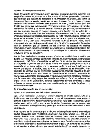 «¿Cómo sé que soy un sanador?»
Quizá les resulte sorprendente saber, queridos míos que quienes plantean esa
pregunta esta noche pertenecen a dos grupos. El primer grupo está compuesto
por aquellos que acaban de despertar a su propósito en la vida. ¡Oh, cómo les
honramos! Pues la razón exacta por la que llegaron fue precisamente para
efectuar este cambio durante este período de vida. ¿Saben por lo que han
tenido que pasar sus guías cuando efectuaron ustedes este cambio? ¡Se sienten
extasiados de amor y de honor! Incluso aquellos que parten y se encuentran
con los nuevos, apenas si pueden esperar para hablar con ustedes. Es el
momento de decirles que les amamos tiernamente por esto, pues han
efectuado ustedes un cambio en su período de vida. Así que quizá se pregunten:
«¿Soy yo un sanador?». Los otros que plantean esta pregunta son algunos que,
lo crean o no, han sido sanadores durante todo el tiempo. Pero, como
comprenderán, eso está cambiando para ellos. Se sienten incómodos. Es posible
que los humanos que se tumban en sus camillas no reciban los mismos
resultados, y que quienes se sientan ante ellos no se marchen sintiéndose tan
bien como antes. En consecuencia, se interrogan a sí mismos, diciéndose:
«¿Debería ser yo un sanador?».
Les decimos lo siguiente a ambos grupos: ¿Cuál es su pasión? Pues la pasión que
tienen y el residuo kármico que llevan consigo en esta vida para curar a otros
es algo muy real. Ese es el propósito de ustedes. Sí, se supone que es un sanador
si comparte la pasión por ello. Si no siente esa pasión y simplemente se lo
pregunta de un modo ocioso, en tal caso no, no lo es. Así que les decimos de
nuevo que sigan su pasión, pues eso es su contrato; es su intuición. Para
aquellos de ustedes que se interrogan acerca de si deberían hacerlo, y lo han
estado haciendo, les decimos: nada ha cambiado en su contrato. Aprendan los
nuevos procedimientos. Comprendan el nuevo conocimiento. Siéntanse cómodos
con la nueva energía y hagan los cambios apropiados. En otras palabras, las
viejas cosas ya no funcionan. Así que deténganse por un momento y luego
reinicien su motor curativo, con una combinación de la vieja intuición y el
nuevo conocimiento.
La segunda pregunta que se planteó fue:
«¿Cuál es la verdadera mecánica de la sanación?»
¿Qué está sucediendo realmente cuando alguien se sienta delante de mí y
trabajamos con energía conjuntamente; o con el humano que yace sobre la
camilla a quien toco o realizo trabajo de energía? ¿Qué está sucediendo? Quizá
podría decir usted: «Sé lo que se me ha dicho. Conozco lo que se supone que
está sucediendo fisiológicamente, ¿pero qué está sucediendo en realidad a nivel
espiritual?».
Para algunos de los humanos que están presentes aquí esta noche, lo que sigue
podrá parecerles una revelación, mientras que otros dirán: «Sí, eso ya lo
sabía». Aunque se le considera como un sanador, para curar se necesita que
haya dos. Pues lo único que está haciendo realmente como sanador es crear un
equilibrio neutral como «catalizador de la curación». Imagine un camino sobre
el que han caído cantos rodados que bloquean el paso. Un humano se encuentra
en el camino y dice: «Tengo que seguir adelante. Si no puedo hacerlo, no
                                                                               87
 