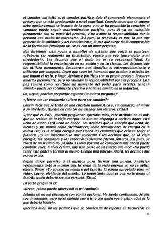 el sanador con éxito es el sanador pacífico. Sólo él comprende plenamente el
proceso que se está produciendo a nivel espiritual. Cuando aquel que se supone
debe quedar curado se levanta de la mesa y no se ha producido la curación, el
sanador puede seguir manteniéndose pacífico, pues él ya ha cumplido
plenamente con su parte del proceso, y no asume la responsabilidad por la
persona que acaba de marcharse. Así pues, la respuesta es paz, la paz que
procede de la sabiduría y del conocimiento, la paz que surge de la comprensión
de la forma que funcionan las cosas con un amor perfecto.
Nos dirigimos esta noche a aquellos de ustedes que quizá se planteen:
«¿Debería ser realmente un facilitador, puesto que veo tanto dolor a mi
alrededor?». Les decimos que el dolor no es su responsabilidad. Su
responsabilidad la encontrarán en su pasión y en su ciencia. Les decimos que
las utilicen plenamente. Descubran qué significa el entremezclamiento y
utilícenlo por completo. Dejen que sean los humanos que acudan a ustedes los
que hagan el resto, y luego siéntanse pacíficos con su propio proceso. Procuren
amarlos plenamente, pero no asuman la responsabilidad por sus procesos. Esta
paz tendrá como resultado un aumento del poder para ustedes. Ningún
sanador puede ser totalmente efectivo y hallarse sumido en la inquietud.
Oh, Kryon, podrían preguntar algunos (la quinta pregunta):
«¿Tengo que ser realmente soltero para ser sanador?»
Cabría decir que se trata de una cuestión humorística y, sin embargo, al mirar
a su alrededor, ¡fíjense en cuántos de ustedes son solteros! (Risas)
«¿Por qué es así?», podrían preguntar. Queridos míos, este atributo no es más
que un residuo de la vieja energía. Lo que me dispongo a decirles ahora está
lleno de amor. Está lleno de honor. Les decimos que la energía que llena sus
mentes y sus manos como facilitadores, como transmisores de energía en la
Nueva Era, es la misma energía que tienen los chamanes que existen sobre el
planeta. ¡Es un sacerdocio lo que celebran! Y les decimos que, en la vieja
energía, los chamanes y los sacerdotes siempre fueron solteros. Así pues, se
trata de un residuo del pasado. Es una postura de conciencia que ahora puede
cambiar. Pues, a nivel celular, hay una parte de su cuerpo que dice: «No puedo
tener este poder y formar al mismo tiempo una pareja». Ahora, les decimos que
eso no es así.
Deben darse permiso a sí mismos para formar una pareja. Anuncien
verbalmente ante sí mismos que la regla de la vieja energía ya no se aplica
ahora. Digan: «Yo co-creo en nombre del Espíritu la pareja apropiada para mi
vida». Luego, olvídense del asunto. Lo importante aquí es que no le digan al
Espíritu quién debería ser esa persona. (Risas)
La sexta pregunta es:
«Kryon, ¿cómo puedo saber cuál es mi camino?»
Delante de mí me encuentro con varias opciones. Me siento confundido. Sé que
soy un sanador, pero no sé adónde voy a ir, o con quién voy a estar. ¿Qué es lo
que debería hacer?».
Queridos míos, no les pedimos que se conviertan de repente en hechiceros en
                                                                             89
 
