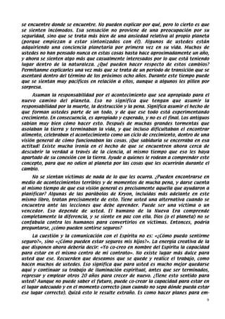 se encuentre donde se encuentre. No pueden explicar por qué, pero lo cierto es que
se sienten incómodos. Esa sensación no proviene de una preocupación por su
seguridad, sino que se trata más bien de una ansiedad relativa al propio planeta
(porque empiezan a estar sintonizados con él). Algunos de ustedes están
adquiriendo una conciencia planetaria por primera vez en su vida. Muchos de
ustedes no han pensado nunca en estas cosas hasta hace aproximadamente un año,
y ahora se sienten algo más que casualmente interesados por lo que está teniendo
lugar dentro de la naturaleza. ¿Qué pueden hacer respecto de estos cambios?
Permítanme explicarles una vez más que se trata de un período de transición que se
asentará dentro del término de los próximos ocho años. Durante este tiempo puede
que se sientan muy pacíficos en relación a ellos, aunque a algunos les pillen por
sorpresa.
     Asuman la responsabilidad por el acontecimiento que sea apropiado para el
nuevo camino del planeta. Eso no significa que tengan que asumir la
responsabilidad por la muerte, la destrucción y la pena. Significa asumir el hecho de
que forman ustedes parte de un todo, y de que ese todo está experimentando
crecimiento. En consecuencia, es apropiado y esperado, y no es el final. Los antiguos
sabían muy bien cómo hacer esto. Después de muchas grandes tormentas que
asolaban la tierra y terminaban la vida, y que incluso dificultaban el encontrar
alimento, celebraban el acontecimiento como un ciclo de crecimiento, dentro de una
visión general de cómo funcionaban las cosas. ¡Que sabiduría se encerraba en esa
actitud! Existe mucha ironía en el hecho de que se encuentren ahora cerca de
descubrir la verdad a través de la ciencia, al mismo tiempo que eso les haya
apartado de su conexión con la tierra. Ayude a quienes le rodean a comprender este
concepto, para que no odien al planeta por las cosas que les ocurrirán durante el
cambio.
     No se sientan víctimas de nada de lo que les ocurra. ¿Pueden encontrarse en
medio de acontecimientos terribles y de momentos de mucha pena, y darse cuenta
al mismo tiempo de que esa visión general es precisamente aquella que ayudaron a
planificar? Algunas de las parábolas de Kryon, incluidas más adelante en este
mismo libro, tratan precisamente de esto. Tiene usted una alternativa cuando se
encuentra ante las lecciones que debe aprender. Puede ser una víctima o un
vencedor. Eso depende de usted. El humano de la Nueva Era comprende
completamente la diferencia, y se siente en paz con ella. Dios (o el planeta) no se
confabula contra los humanos para convertirlos en víctimas. Entonces, podría
preguntarse, ¿cómo pueden sentirse seguros?
     La cuestión y la comunicación con el Espíritu no es: «¿Cómo puedo sentirme
seguro?», sino «¿Cómo pueden estar seguros mis hijos?». La energía creativa de la
que disponen ahora debería decir: «Yo co-creo en nombre del Espíritu la capacidad
para estar en el mismo centro de mi contrato». No existe lugar más dulce para
usted que ese. Recuerden que deseamos que se quede y realice el trabajo, como
hacen muchos de ustedes. Eso significa que para usted es mucho mejor quedarse
aquí y continuar su trabajo de iluminación espiritual, antes que ser terminados,
regresar y emplear otros 20 años para crecer de nuevo. ¿Tiene esto sentido para
usted? Aunque no puede saber el futuro, puede co-crear la capacidad para estar en
el lugar adecuado y en el momento correcto (aun cuando no sepa dónde pueda estar
ese lugar correcto). Quizá esto le resulte extraño. Es como hacer planes para em-
                                                                                    9
 